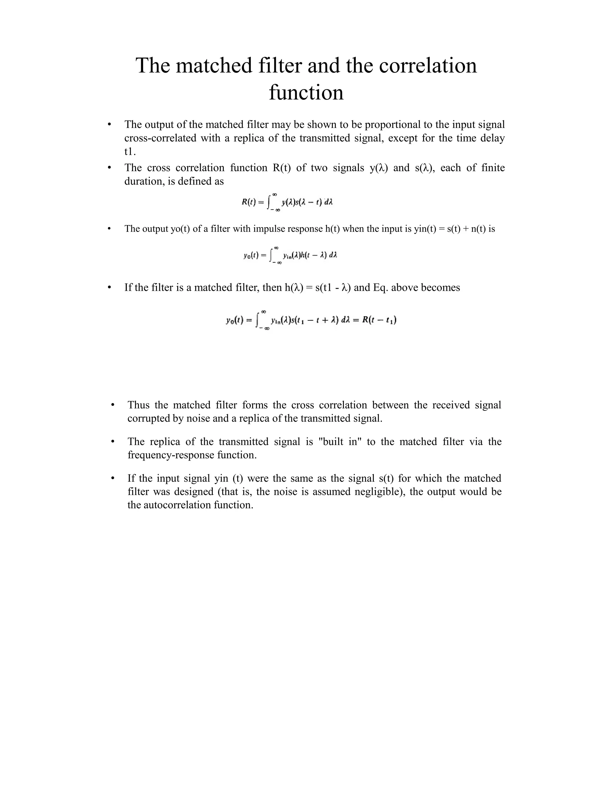 The matched filter and the correlation
function
• The output of the matched filter may be shown to be proportional to the input signal
cross-correlated with a replica of the transmitted signal, except for the time delay
t1.
• The cross correlation function R(t) of two signals y(λ) and s(λ), each of finite
duration, is defined as
• The output yo(t) of a filter with impulse response h(t) when the input is yin(t) = s(t) + n(t) is
• If the filter is a matched filter, then h(λ) = s(t1 - λ) and Eq. above becomes
• Thus the matched filter forms the cross correlation between the received signal
corrupted by noise and a replica of the transmitted signal.
• The replica of the transmitted signal is "built in" to the matched filter via the
frequency-response function.
• If the input signal yin (t) were the same as the signal s(t) for which the matched
filter was designed (that is, the noise is assumed negligible), the output would be
the autocorrelation function.
 