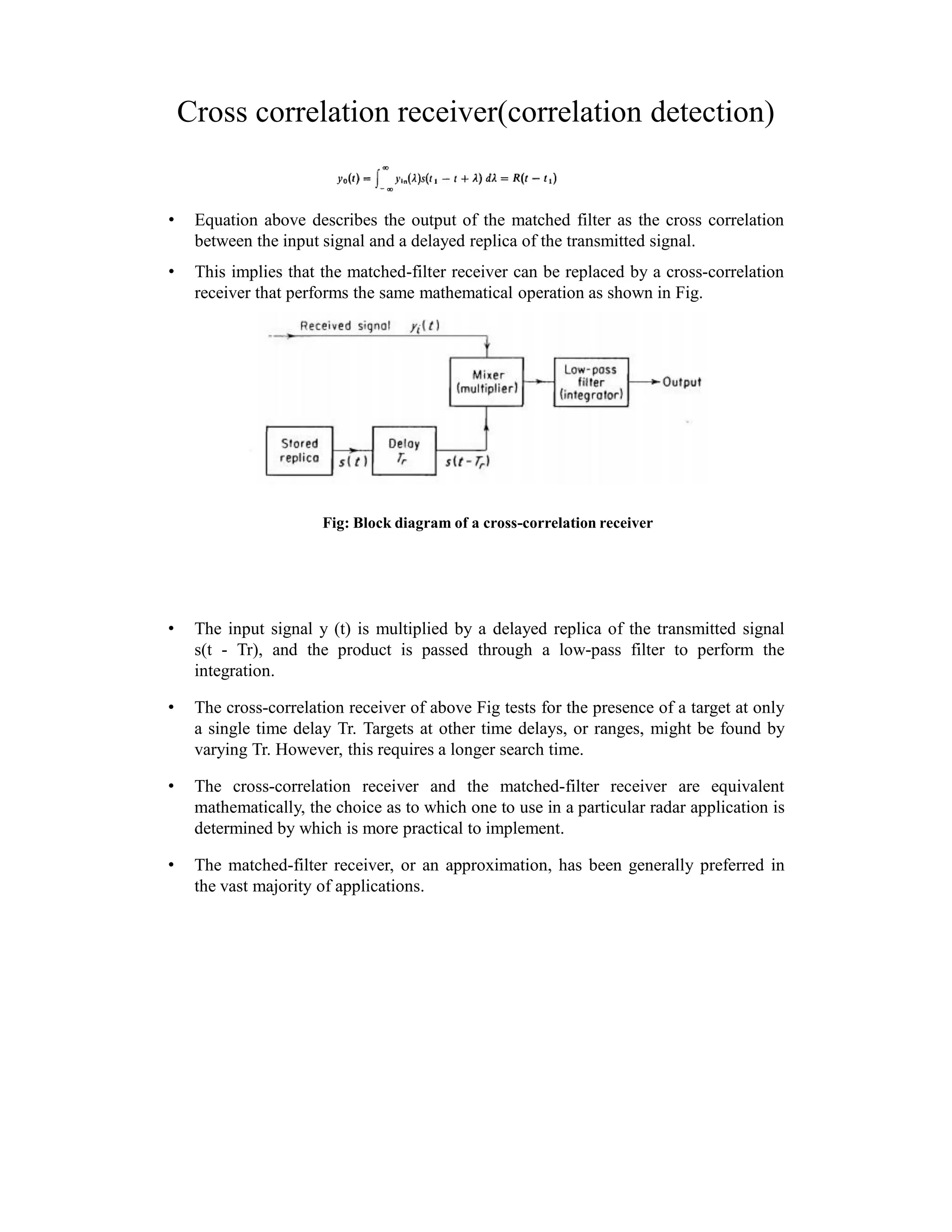 Cross correlation receiver(correlation detection)
• Equation above describes the output of the matched filter as the cross correlation
between the input signal and a delayed replica of the transmitted signal.
• This implies that the matched-filter receiver can be replaced by a cross-correlation
receiver that performs the same mathematical operation as shown in Fig.
Fig: Block diagram of a cross-correlation receiver
• The input signal y (t) is multiplied by a delayed replica of the transmitted signal
s(t - Tr), and the product is passed through a low-pass filter to perform the
integration.
• The cross-correlation receiver of above Fig tests for the presence of a target at only
a single time delay Tr. Targets at other time delays, or ranges, might be found by
varying Tr. However, this requires a longer search time.
• The cross-correlation receiver and the matched-filter receiver are equivalent
mathematically, the choice as to which one to use in a particular radar application is
determined by which is more practical to implement.
• The matched-filter receiver, or an approximation, has been generally preferred in
the vast majority of applications.
 