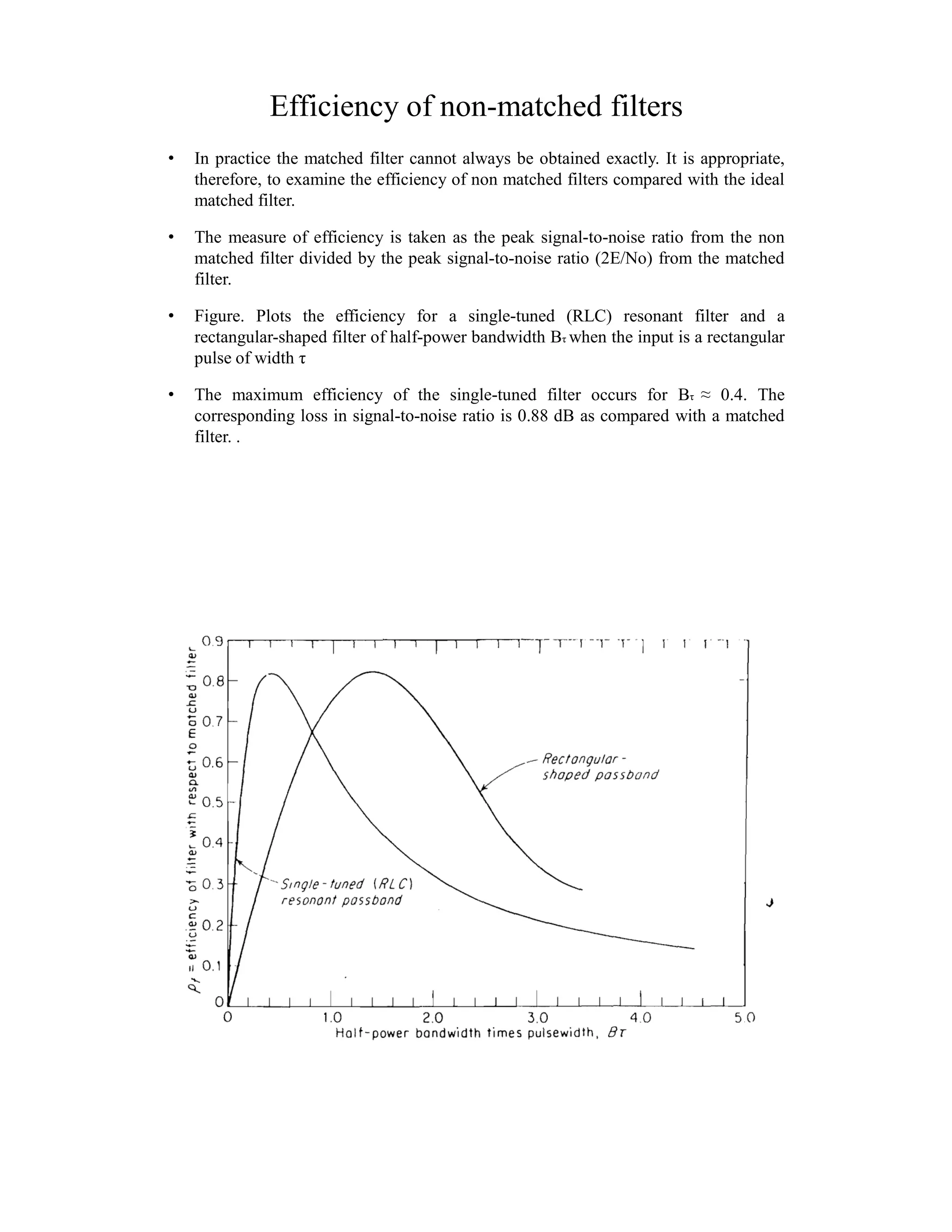 Efficiency of non-matched filters
• In practice the matched filter cannot always be obtained exactly. It is appropriate,
therefore, to examine the efficiency of non matched filters compared with the ideal
matched filter.
• The measure of efficiency is taken as the peak signal-to-noise ratio from the non
matched filter divided by the peak signal-to-noise ratio (2E/No) from the matched
filter.
• Figure. Plots the efficiency for a single-tuned (RLC) resonant filter and a
rectangular-shaped filter of half-power bandwidth Bτ when the input is a rectangular
pulse of width τ
• The maximum efficiency of the single-tuned filter occurs for Bτ ≈ 0.4. The
corresponding loss in signal-to-noise ratio is 0.88 dB as compared with a matched
filter. .
 