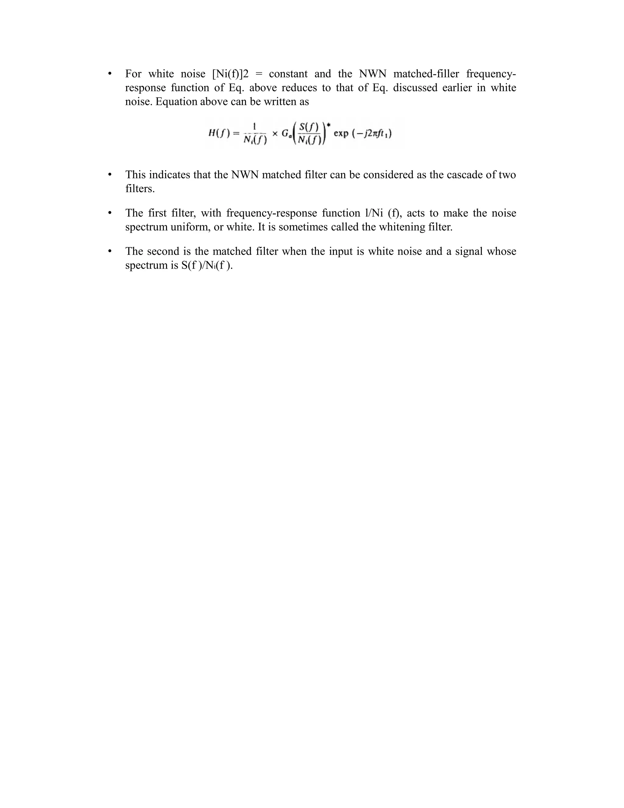 • For white noise [Ni(f)]2 = constant and the NWN matched-filler frequency-
response function of Eq. above reduces to that of Eq. discussed earlier in white
noise. Equation above can be written as
• This indicates that the NWN matched filter can be considered as the cascade of two
filters.
• The first filter, with frequency-response function l/Ni (f), acts to make the noise
spectrum uniform, or white. It is sometimes called the whitening filter.
• The second is the matched filter when the input is white noise and a signal whose
spectrum is S(f )/Ni(f ).
 