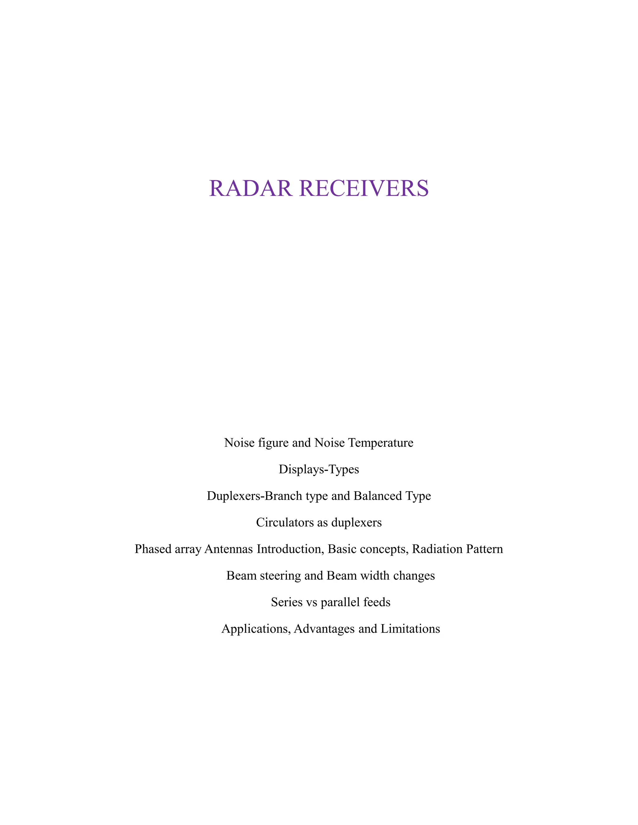 RADAR RECEIVERS
Noise figure and Noise Temperature
Displays-Types
Duplexers-Branch type and Balanced Type
Circulators as duplexers
Phased array Antennas Introduction, Basic concepts, Radiation Pattern
Beam steering and Beam width changes
Series vs parallel feeds
Applications, Advantages and Limitations
 