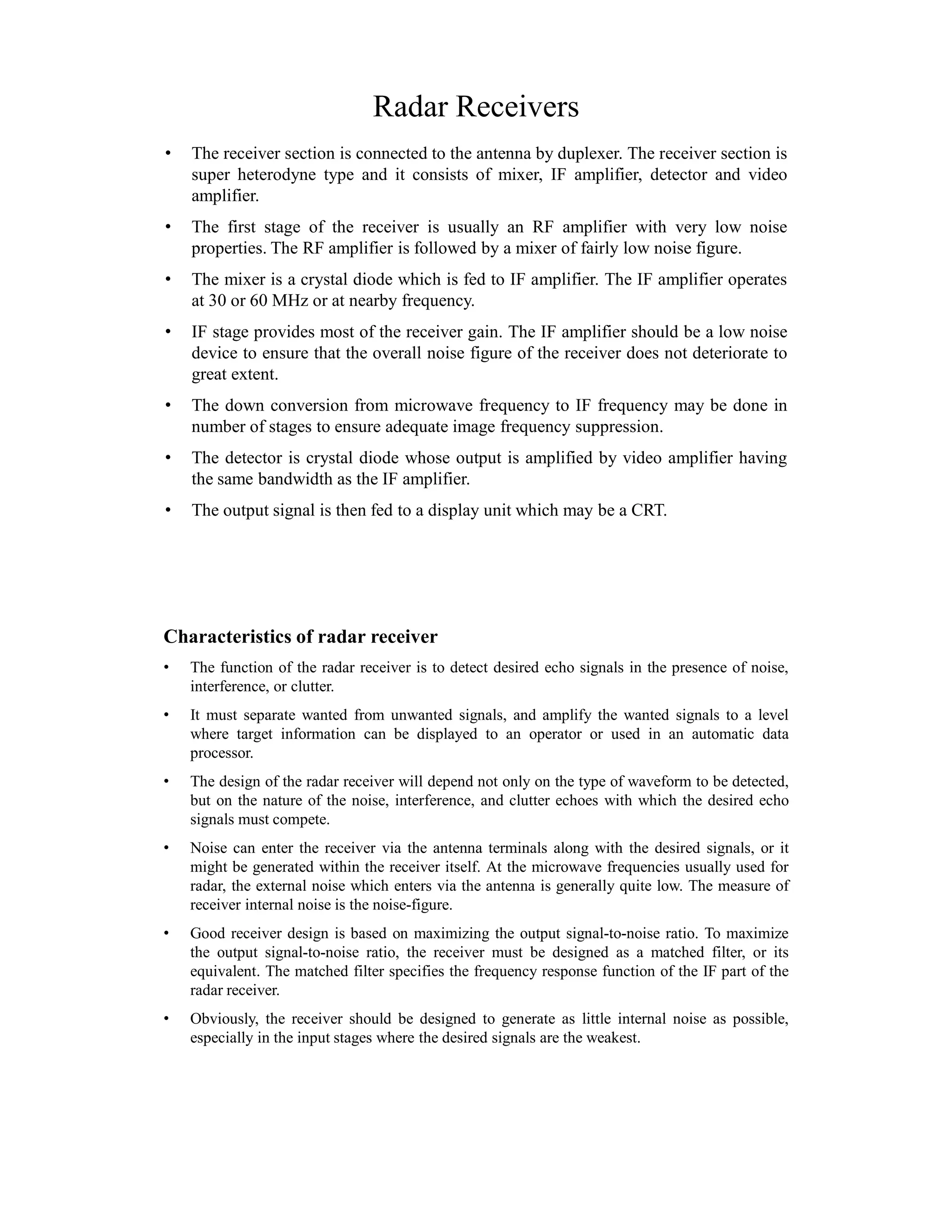 Radar Receivers
• The receiver section is connected to the antenna by duplexer. The receiver section is
super heterodyne type and it consists of mixer, IF amplifier, detector and video
amplifier.
• The first stage of the receiver is usually an RF amplifier with very low noise
properties. The RF amplifier is followed by a mixer of fairly low noise figure.
• The mixer is a crystal diode which is fed to IF amplifier. The IF amplifier operates
at 30 or 60 MHz or at nearby frequency.
• IF stage provides most of the receiver gain. The IF amplifier should be a low noise
device to ensure that the overall noise figure of the receiver does not deteriorate to
great extent.
• The down conversion from microwave frequency to IF frequency may be done in
number of stages to ensure adequate image frequency suppression.
• The detector is crystal diode whose output is amplified by video amplifier having
the same bandwidth as the IF amplifier.
• The output signal is then fed to a display unit which may be a CRT.
Characteristics of radar receiver
• The function of the radar receiver is to detect desired echo signals in the presence of noise,
interference, or clutter.
• It must separate wanted from unwanted signals, and amplify the wanted signals to a level
where target information can be displayed to an operator or used in an automatic data
processor.
• The design of the radar receiver will depend not only on the type of waveform to be detected,
but on the nature of the noise, interference, and clutter echoes with which the desired echo
signals must compete.
• Noise can enter the receiver via the antenna terminals along with the desired signals, or it
might be generated within the receiver itself. At the microwave frequencies usually used for
radar, the external noise which enters via the antenna is generally quite low. The measure of
receiver internal noise is the noise-figure.
• Good receiver design is based on maximizing the output signal-to-noise ratio. To maximize
the output signal-to-noise ratio, the receiver must be designed as a matched filter, or its
equivalent. The matched filter specifies the frequency response function of the IF part of the
radar receiver.
• Obviously, the receiver should be designed to generate as little internal noise as possible,
especially in the input stages where the desired signals are the weakest.
 