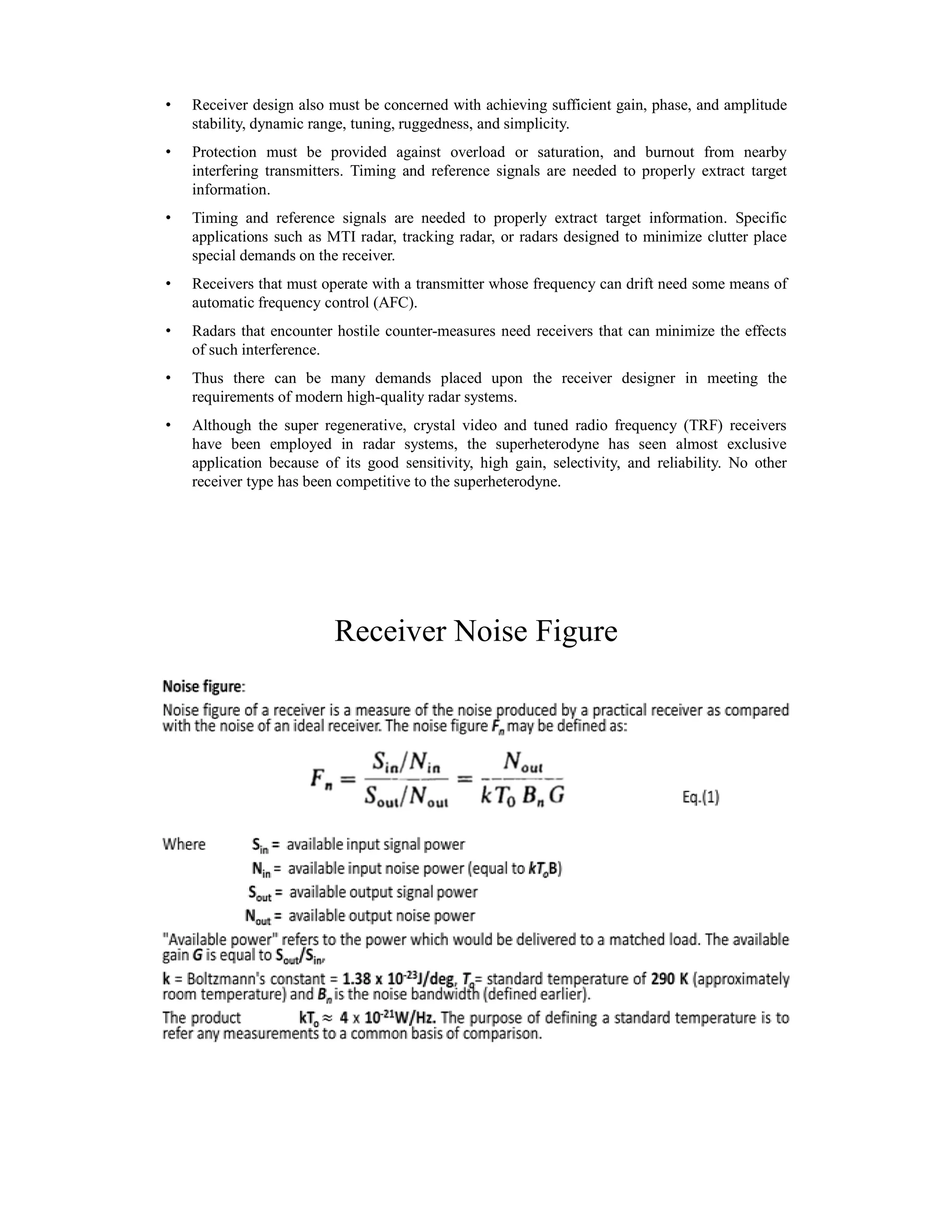 • Receiver design also must be concerned with achieving sufficient gain, phase, and amplitude
stability, dynamic range, tuning, ruggedness, and simplicity.
• Protection must be provided against overload or saturation, and burnout from nearby
interfering transmitters. Timing and reference signals are needed to properly extract target
information.
• Timing and reference signals are needed to properly extract target information. Specific
applications such as MTI radar, tracking radar, or radars designed to minimize clutter place
special demands on the receiver.
• Receivers that must operate with a transmitter whose frequency can drift need some means of
automatic frequency control (AFC).
• Radars that encounter hostile counter-measures need receivers that can minimize the effects
of such interference.
• Thus there can be many demands placed upon the receiver designer in meeting the
requirements of modern high-quality radar systems.
• Although the super regenerative, crystal video and tuned radio frequency (TRF) receivers
have been employed in radar systems, the superheterodyne has seen almost exclusive
application because of its good sensitivity, high gain, selectivity, and reliability. No other
receiver type has been competitive to the superheterodyne.
Receiver Noise Figure
 