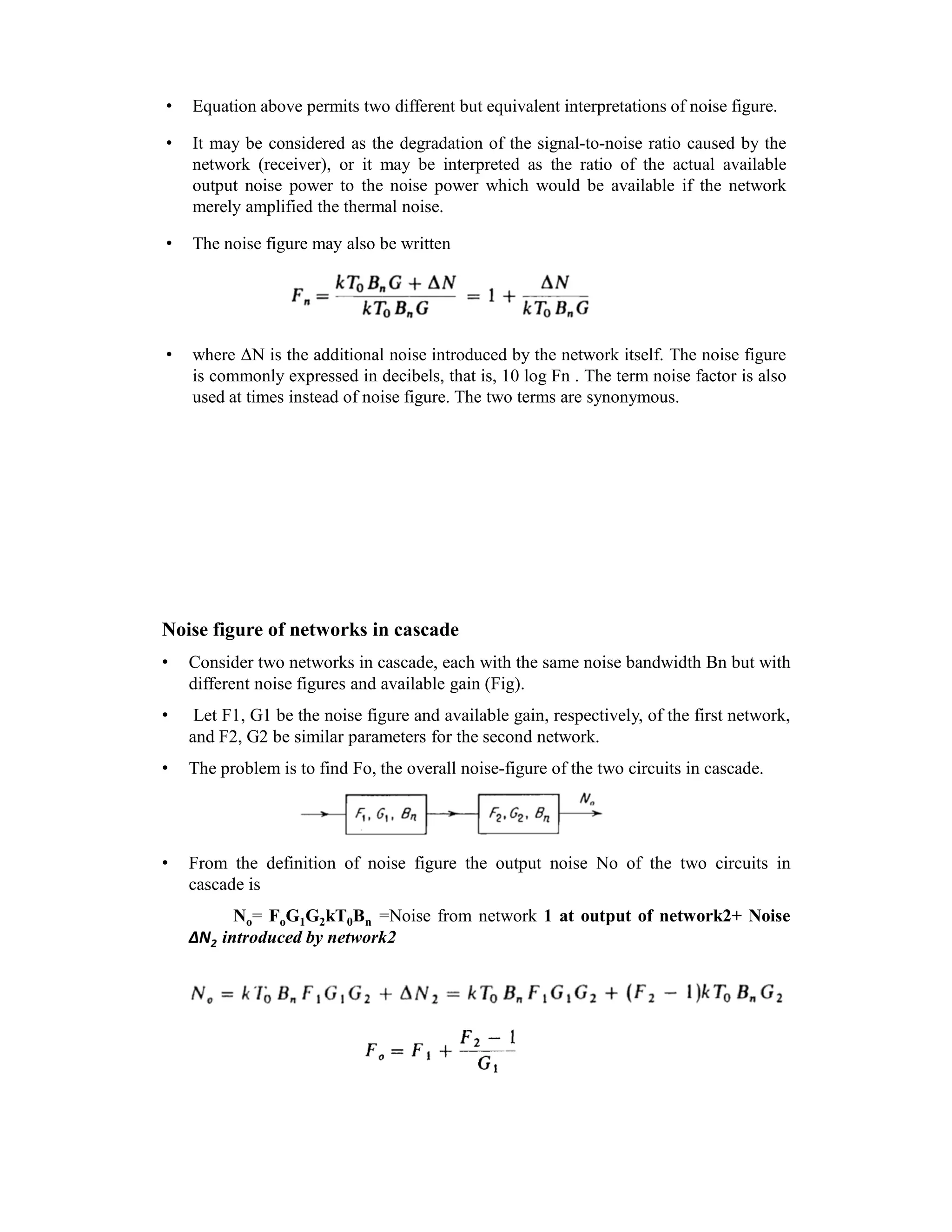 • Equation above permits two different but equivalent interpretations of noise figure.
• It may be considered as the degradation of the signal-to-noise ratio caused by the
network (receiver), or it may be interpreted as the ratio of the actual available
output noise power to the noise power which would be available if the network
merely amplified the thermal noise.
• The noise figure may also be written
• where ΔN is the additional noise introduced by the network itself. The noise figure
is commonly expressed in decibels, that is, 10 log Fn . The term noise factor is also
used at times instead of noise figure. The two terms are synonymous.
Noise figure of networks in cascade
• Consider two networks in cascade, each with the same noise bandwidth Bn but with
different noise figures and available gain (Fig).
• Let F1, G1 be the noise figure and available gain, respectively, of the first network,
and F2, G2 be similar parameters for the second network.
• The problem is to find Fo, the overall noise-figure of the two circuits in cascade.
• From the definition of noise figure the output noise No of the two circuits in
cascade is
No= FoG1G2kT0Bn =Noise from network 1 at output of network2+ Noise
ΔN2 introduced by network2
 