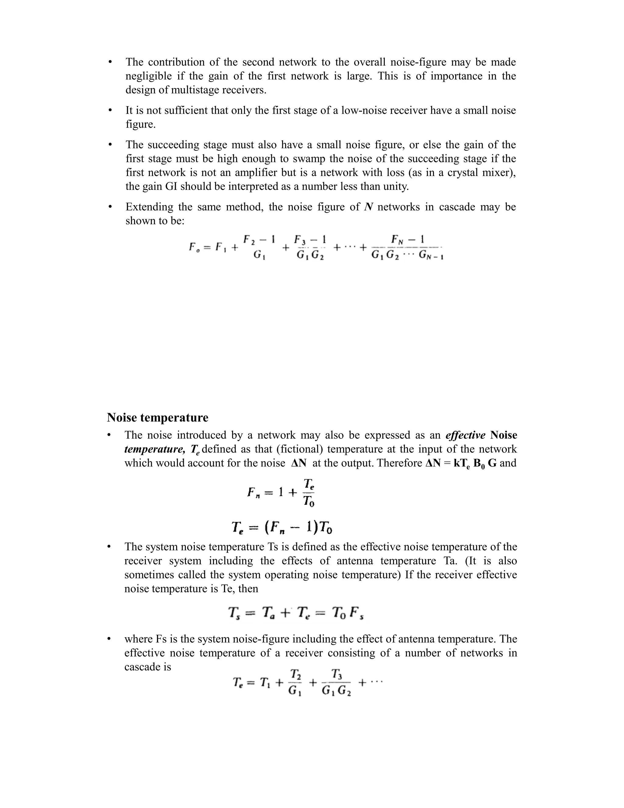 • The contribution of the second network to the overall noise-figure may be made
negligible if the gain of the first network is large. This is of importance in the
design of multistage receivers.
• It is not sufficient that only the first stage of a low-noise receiver have a small noise
figure.
• The succeeding stage must also have a small noise figure, or else the gain of the
first stage must be high enough to swamp the noise of the succeeding stage if the
first network is not an amplifier but is a network with loss (as in a crystal mixer),
the gain GI should be interpreted as a number less than unity.
• Extending the same method, the noise figure of N networks in cascade may be
shown to be:
Noise temperature
• The noise introduced by a network may also be expressed as an effective Noise
temperature, Te defined as that (fictional) temperature at the input of the network
which would account for the noise ΔN at the output. Therefore ΔN = kTe B0 G and
• The system noise temperature Ts is defined as the effective noise temperature of the
receiver system including the effects of antenna temperature Ta. (It is also
sometimes called the system operating noise temperature) If the receiver effective
noise temperature is Te, then
• where Fs is the system noise-figure including the effect of antenna temperature. The
effective noise temperature of a receiver consisting of a number of networks in
cascade is
 
