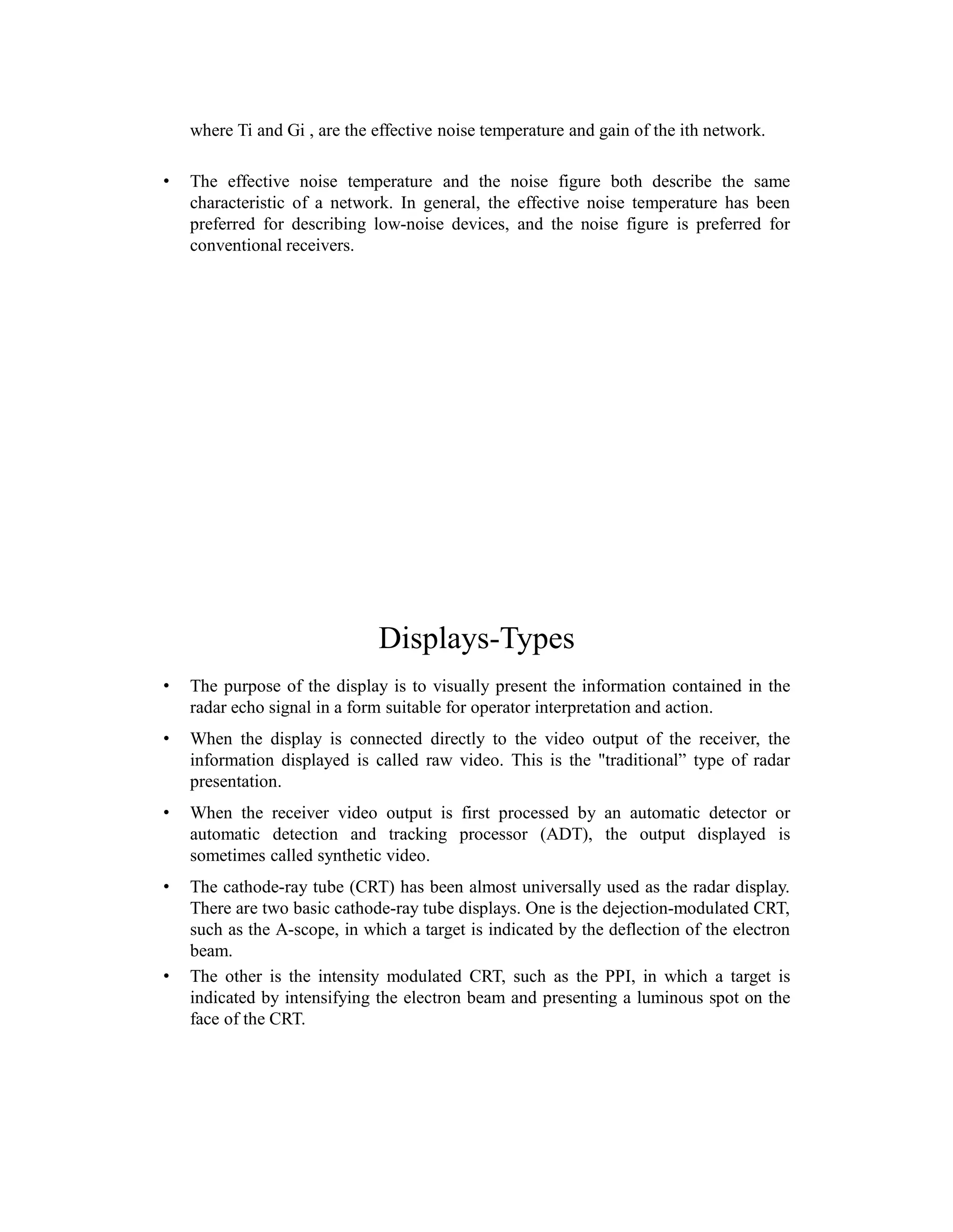 where Ti and Gi , are the effective noise temperature and gain of the ith network.
• The effective noise temperature and the noise figure both describe the same
characteristic of a network. In general, the effective noise temperature has been
preferred for describing low-noise devices, and the noise figure is preferred for
conventional receivers.
Displays-Types
• The purpose of the display is to visually present the information contained in the
radar echo signal in a form suitable for operator interpretation and action.
• When the display is connected directly to the video output of the receiver, the
information displayed is called raw video. This is the "traditional” type of radar
presentation.
• When the receiver video output is first processed by an automatic detector or
automatic detection and tracking processor (ADT), the output displayed is
sometimes called synthetic video.
• The cathode-ray tube (CRT) has been almost universally used as the radar display.
There are two basic cathode-ray tube displays. One is the dejection-modulated CRT,
such as the A-scope, in which a target is indicated by the deflection of the electron
beam.
• The other is the intensity modulated CRT, such as the PPI, in which a target is
indicated by intensifying the electron beam and presenting a luminous spot on the
face of the CRT.
 