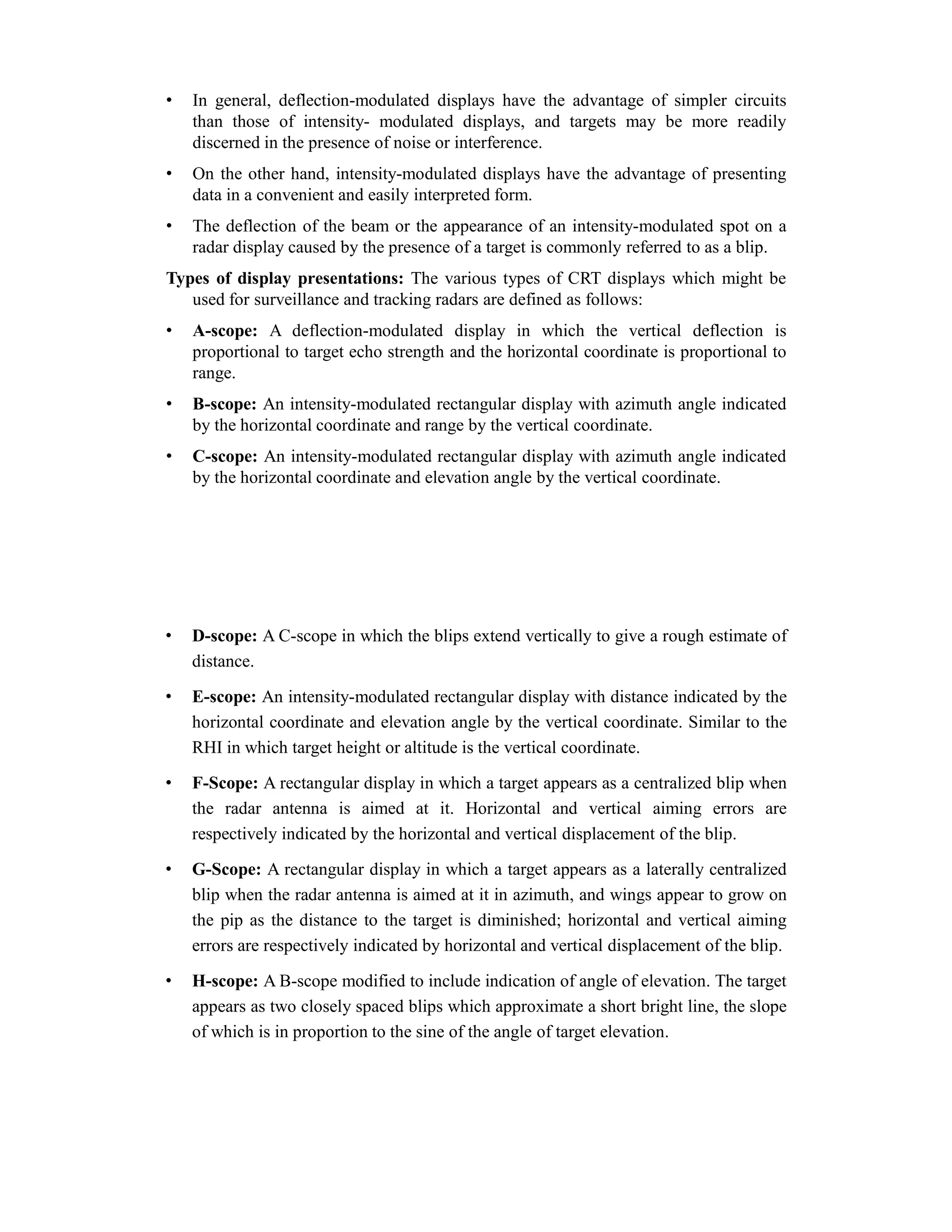 • In general, deflection-modulated displays have the advantage of simpler circuits
than those of intensity- modulated displays, and targets may be more readily
discerned in the presence of noise or interference.
• On the other hand, intensity-modulated displays have the advantage of presenting
data in a convenient and easily interpreted form.
• The deflection of the beam or the appearance of an intensity-modulated spot on a
radar display caused by the presence of a target is commonly referred to as a blip.
Types of display presentations: The various types of CRT displays which might be
used for surveillance and tracking radars are defined as follows:
• A-scope: A deflection-modulated display in which the vertical deflection is
proportional to target echo strength and the horizontal coordinate is proportional to
range.
• B-scope: An intensity-modulated rectangular display with azimuth angle indicated
by the horizontal coordinate and range by the vertical coordinate.
• C-scope: An intensity-modulated rectangular display with azimuth angle indicated
by the horizontal coordinate and elevation angle by the vertical coordinate.
• D-scope: A C-scope in which the blips extend vertically to give a rough estimate of
distance.
• E-scope: An intensity-modulated rectangular display with distance indicated by the
horizontal coordinate and elevation angle by the vertical coordinate. Similar to the
RHI in which target height or altitude is the vertical coordinate.
• F-Scope: A rectangular display in which a target appears as a centralized blip when
the radar antenna is aimed at it. Horizontal and vertical aiming errors are
respectively indicated by the horizontal and vertical displacement of the blip.
• G-Scope: A rectangular display in which a target appears as a laterally centralized
blip when the radar antenna is aimed at it in azimuth, and wings appear to grow on
the pip as the distance to the target is diminished; horizontal and vertical aiming
errors are respectively indicated by horizontal and vertical displacement of the blip.
• H-scope: A B-scope modified to include indication of angle of elevation. The target
appears as two closely spaced blips which approximate a short bright line, the slope
of which is in proportion to the sine of the angle of target elevation.
 