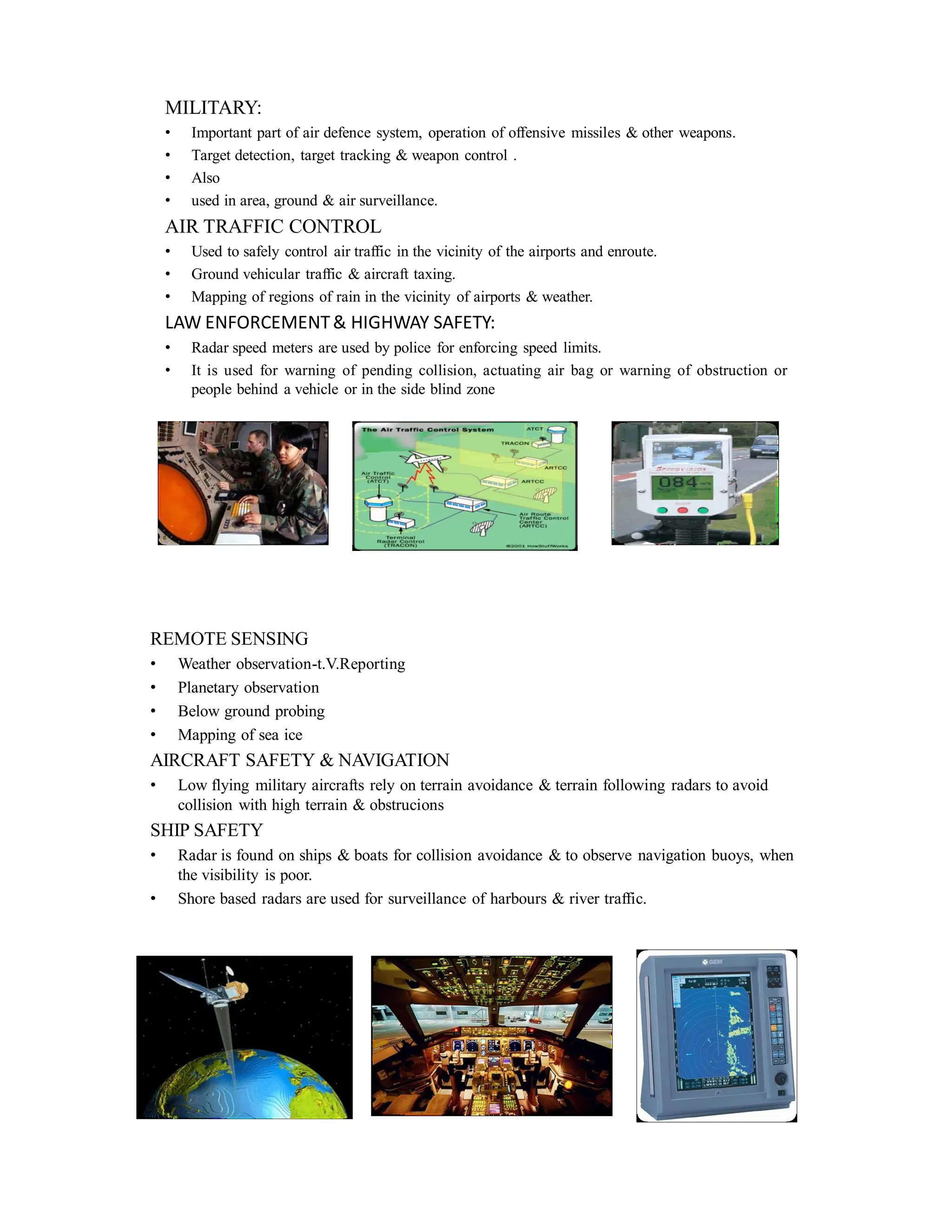 MILITARY:
• Important part of air defence system, operation of offensive missiles & other weapons.
• Target detection, target tracking & weapon control .
• Also
• used in area, ground & air surveillance.
AIR TRAFFIC CONTROL
• Used to safely control air traffic in the vicinity of the airports and enroute.
• Ground vehicular traffic & aircraft taxing.
• Mapping of regions of rain in the vicinity of airports & weather.
LAW ENFORCEMENT& HIGHWAY SAFETY:
• Radar speed meters are used by police for enforcing speed limits.
• It is used for warning of pending collision, actuating air bag or warning of obstruction or
people behind a vehicle or in the side blind zone
REMOTE SENSING
• Weather observation-t.V.Reporting
• Planetary observation
• Below ground probing
• Mapping of sea ice
AIRCRAFT SAFETY & NAVIGATION
• Low flying military aircrafts rely on terrain avoidance & terrain following radars to avoid
collision with high terrain & obstrucions
SHIP SAFETY
• Radar is found on ships & boats for collision avoidance & to observe navigation buoys, when
the visibility is poor.
• Shore based radars are used for surveillance of harbours & river traffic.
 