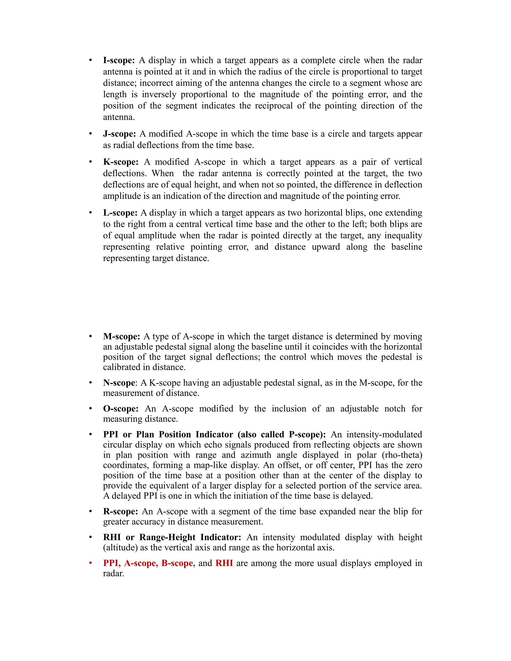 • I-scope: A display in which a target appears as a complete circle when the radar
antenna is pointed at it and in which the radius of the circle is proportional to target
distance; incorrect aiming of the antenna changes the circle to a segment whose arc
length is inversely proportional to the magnitude of the pointing error, and the
position of the segment indicates the reciprocal of the pointing direction of the
antenna.
• J-scope: A modified A-scope in which the time base is a circle and targets appear
as radial deflections from the time base.
• K-scope: A modified A-scope in which a target appears as a pair of vertical
deflections. When the radar antenna is correctly pointed at the target, the two
deflections are of equal height, and when not so pointed, the difference in deflection
amplitude is an indication of the direction and magnitude of the pointing error.
• L-scope: A display in which a target appears as two horizontal blips, one extending
to the right from a central vertical time base and the other to the left; both blips are
of equal amplitude when the radar is pointed directly at the target, any inequality
representing relative pointing error, and distance upward along the baseline
representing target distance.
• M-scope: A type of A-scope in which the target distance is determined by moving
an adjustable pedestal signal along the baseline until it coincides with the horizontal
position of the target signal deflections; the control which moves the pedestal is
calibrated in distance.
• N-scope: A K-scope having an adjustable pedestal signal, as in the M-scope, for the
measurement of distance.
• O-scope: An A-scope modified by the inclusion of an adjustable notch for
measuring distance.
• PPI or Plan Position Indicator (also called P-scope): An intensity-modulated
circular display on which echo signals produced from reflecting objects are shown
in plan position with range and azimuth angle displayed in polar (rho-theta)
coordinates, forming a map-like display. An offset, or off center, PPI has the zero
position of the time base at a position other than at the center of the display to
provide the equivalent of a larger display for a selected portion of the service area.
A delayed PPI is one in which the initiation of the time base is delayed.
• R-scope: An A-scope with a segment of the time base expanded near the blip for
greater accuracy in distance measurement.
• RHI or Range-Height Indicator: An intensity modulated display with height
(altitude) as the vertical axis and range as the horizontal axis.
• PPI, A-scope, B-scope, and RHI are among the more usual displays employed in
radar.
 