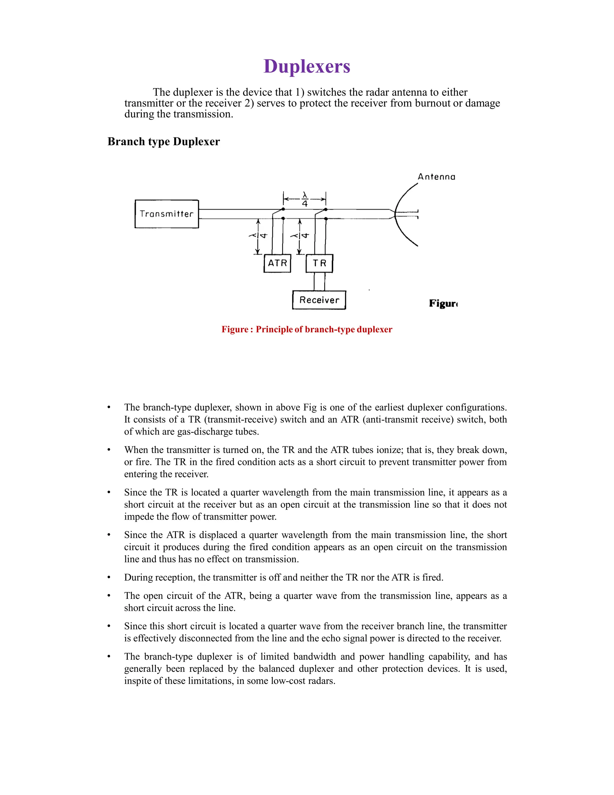 Duplexers
The duplexer is the device that 1) switches the radar antenna to either
transmitter or the receiver 2) serves to protect the receiver from burnout or damage
during the transmission.
Branch type Duplexer
Figure : Principle of branch-type duplexer
• The branch-type duplexer, shown in above Fig is one of the earliest duplexer configurations.
It consists of a TR (transmit-receive) switch and an ATR (anti-transmit receive) switch, both
of which are gas-discharge tubes.
• When the transmitter is turned on, the TR and the ATR tubes ionize; that is, they break down,
or fire. The TR in the fired condition acts as a short circuit to prevent transmitter power from
entering the receiver.
• Since the TR is located a quarter wavelength from the main transmission line, it appears as a
short circuit at the receiver but as an open circuit at the transmission line so that it does not
impede the flow of transmitter power.
• Since the ATR is displaced a quarter wavelength from the main transmission line, the short
circuit it produces during the fired condition appears as an open circuit on the transmission
line and thus has no effect on transmission.
• During reception, the transmitter is off and neither the TR nor the ATR is fired.
• The open circuit of the ATR, being a quarter wave from the transmission line, appears as a
short circuit across the line.
• Since this short circuit is located a quarter wave from the receiver branch line, the transmitter
is effectively disconnected from the line and the echo signal power is directed to the receiver.
• The branch-type duplexer is of limited bandwidth and power handling capability, and has
generally been replaced by the balanced duplexer and other protection devices. It is used,
inspite of these limitations, in some low-cost radars.
 