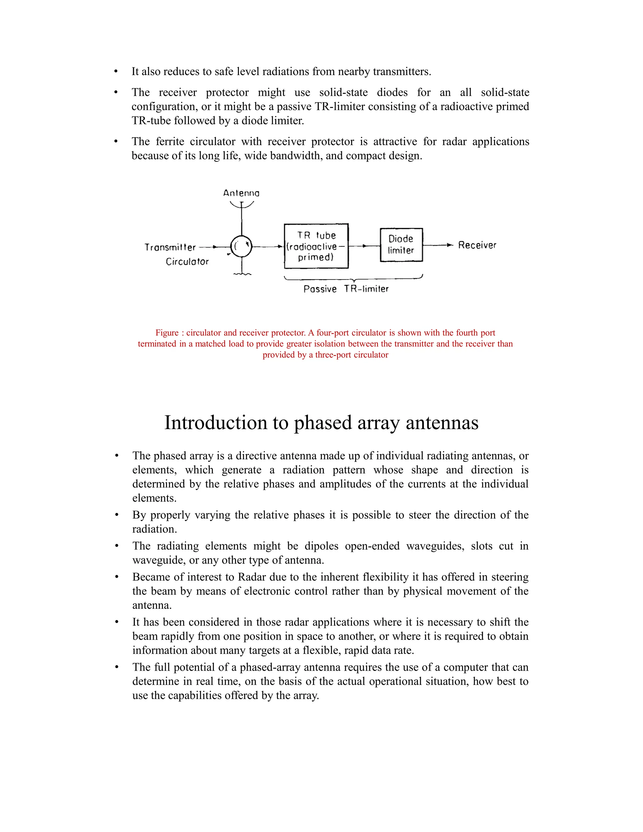 • It also reduces to safe level radiations from nearby transmitters.
• The receiver protector might use solid-state diodes for an all solid-state
configuration, or it might be a passive TR-limiter consisting of a radioactive primed
TR-tube followed by a diode limiter.
• The ferrite circulator with receiver protector is attractive for radar applications
because of its long life, wide bandwidth, and compact design.
Figure : circulator and receiver protector. A four-port circulator is shown with the fourth port
terminated in a matched load to provide greater isolation between the transmitter and the receiver than
provided by a three-port circulator
Introduction to phased array antennas
• The phased array is a directive antenna made up of individual radiating antennas, or
elements, which generate a radiation pattern whose shape and direction is
determined by the relative phases and amplitudes of the currents at the individual
elements.
• By properly varying the relative phases it is possible to steer the direction of the
radiation.
• The radiating elements might be dipoles open-ended waveguides, slots cut in
waveguide, or any other type of antenna.
• Became of interest to Radar due to the inherent flexibility it has offered in steering
the beam by means of electronic control rather than by physical movement of the
antenna.
• It has been considered in those radar applications where it is necessary to shift the
beam rapidly from one position in space to another, or where it is required to obtain
information about many targets at a flexible, rapid data rate.
• The full potential of a phased-array antenna requires the use of a computer that can
determine in real time, on the basis of the actual operational situation, how best to
use the capabilities offered by the array.
 