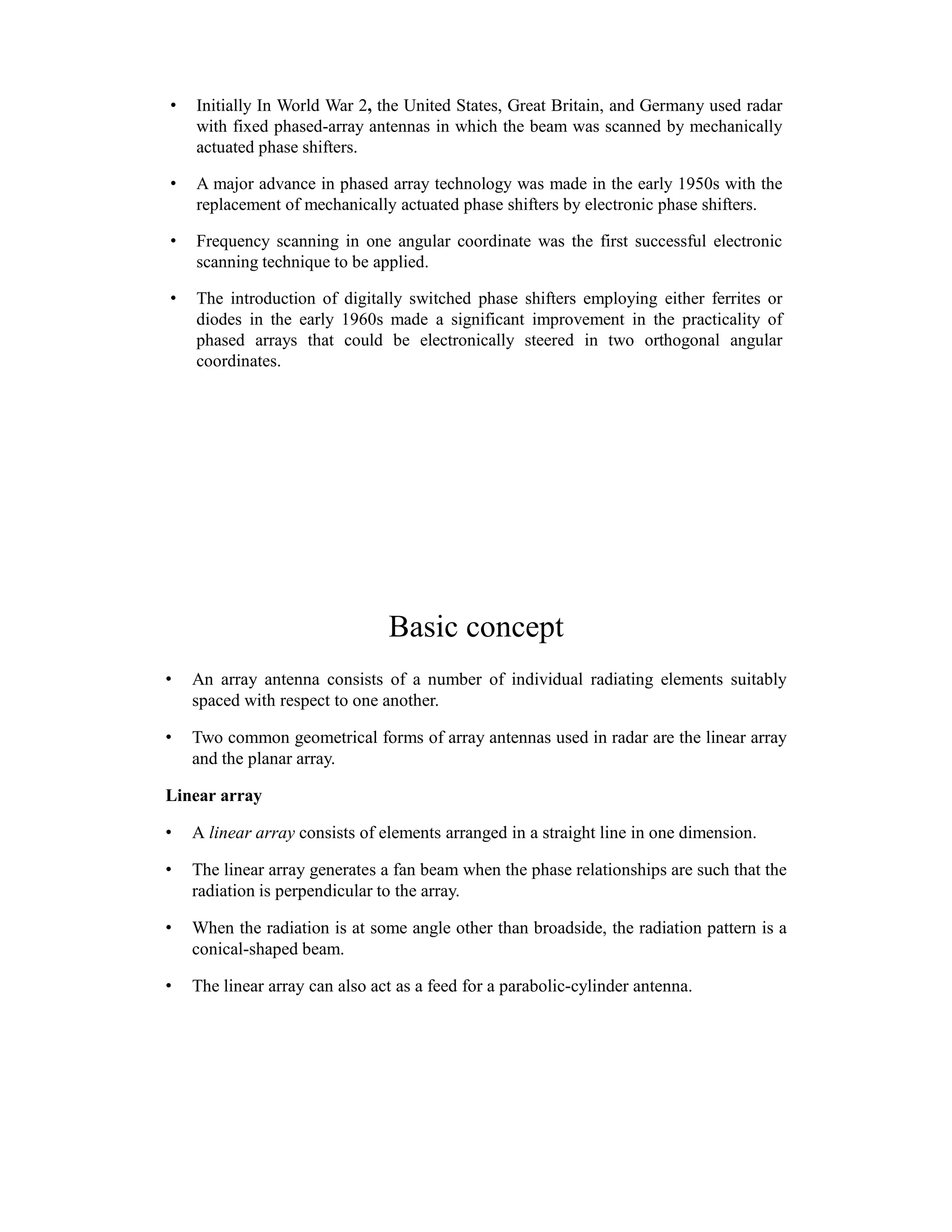 • Initially In World War 2, the United States, Great Britain, and Germany used radar
with fixed phased-array antennas in which the beam was scanned by mechanically
actuated phase shifters.
• A major advance in phased array technology was made in the early 1950s with the
replacement of mechanically actuated phase shifters by electronic phase shifters.
• Frequency scanning in one angular coordinate was the first successful electronic
scanning technique to be applied.
• The introduction of digitally switched phase shifters employing either ferrites or
diodes in the early 1960s made a significant improvement in the practicality of
phased arrays that could be electronically steered in two orthogonal angular
coordinates.
Basic concept
• An array antenna consists of a number of individual radiating elements suitably
spaced with respect to one another.
• Two common geometrical forms of array antennas used in radar are the linear array
and the planar array.
Linear array
• A linear array consists of elements arranged in a straight line in one dimension.
• The linear array generates a fan beam when the phase relationships are such that the
radiation is perpendicular to the array.
• When the radiation is at some angle other than broadside, the radiation pattern is a
conical-shaped beam.
• The linear array can also act as a feed for a parabolic-cylinder antenna.
 