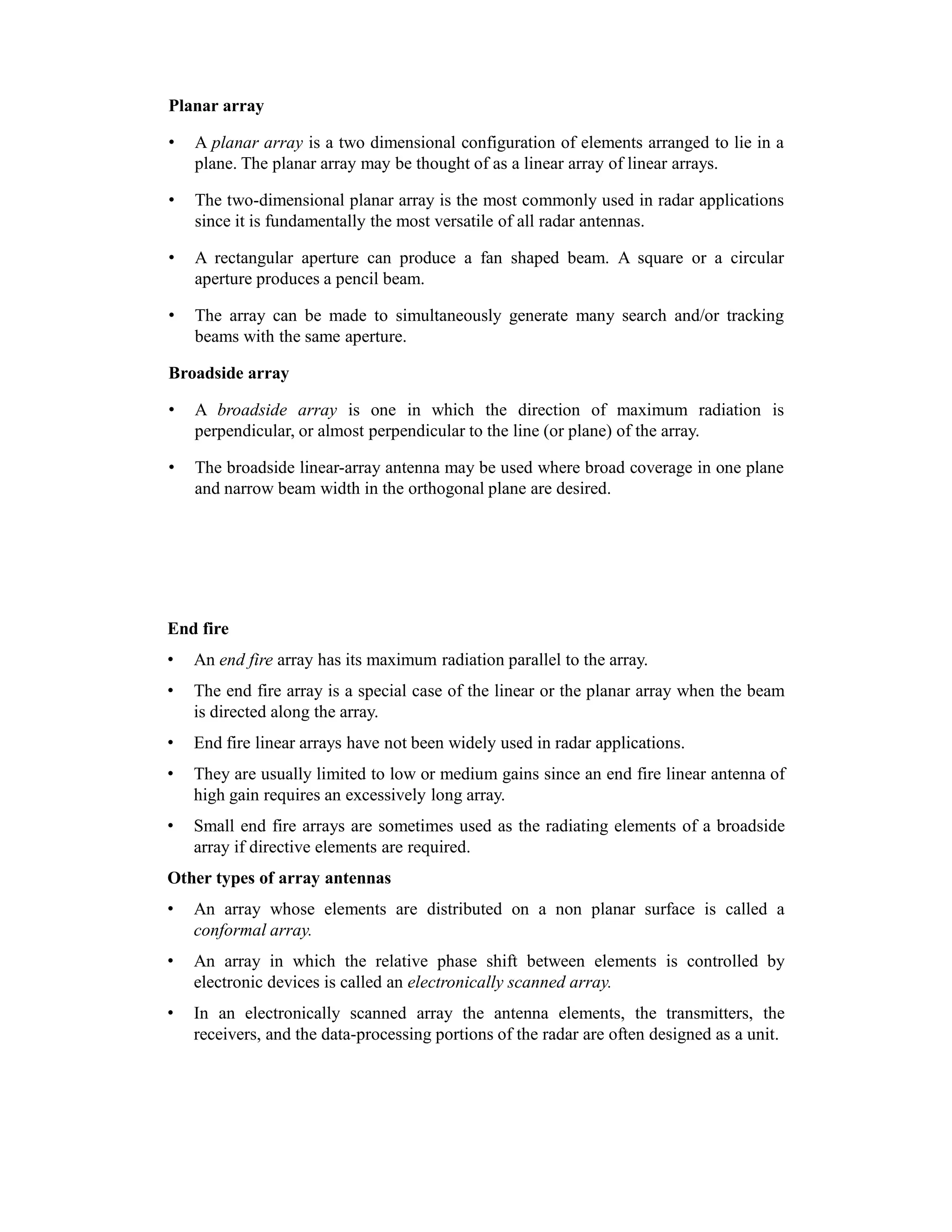 Planar array
• A planar array is a two dimensional configuration of elements arranged to lie in a
plane. The planar array may be thought of as a linear array of linear arrays.
• The two-dimensional planar array is the most commonly used in radar applications
since it is fundamentally the most versatile of all radar antennas.
• A rectangular aperture can produce a fan shaped beam. A square or a circular
aperture produces a pencil beam.
• The array can be made to simultaneously generate many search and/or tracking
beams with the same aperture.
Broadside array
• A broadside array is one in which the direction of maximum radiation is
perpendicular, or almost perpendicular to the line (or plane) of the array.
• The broadside linear-array antenna may be used where broad coverage in one plane
and narrow beam width in the orthogonal plane are desired.
End fire
• An end fire array has its maximum radiation parallel to the array.
• The end fire array is a special case of the linear or the planar array when the beam
is directed along the array.
• End fire linear arrays have not been widely used in radar applications.
• They are usually limited to low or medium gains since an end fire linear antenna of
high gain requires an excessively long array.
• Small end fire arrays are sometimes used as the radiating elements of a broadside
array if directive elements are required.
Other types of array antennas
• An array whose elements are distributed on a non planar surface is called a
conformal array.
• An array in which the relative phase shift between elements is controlled by
electronic devices is called an electronically scanned array.
• In an electronically scanned array the antenna elements, the transmitters, the
receivers, and the data-processing portions of the radar are often designed as a unit.
 