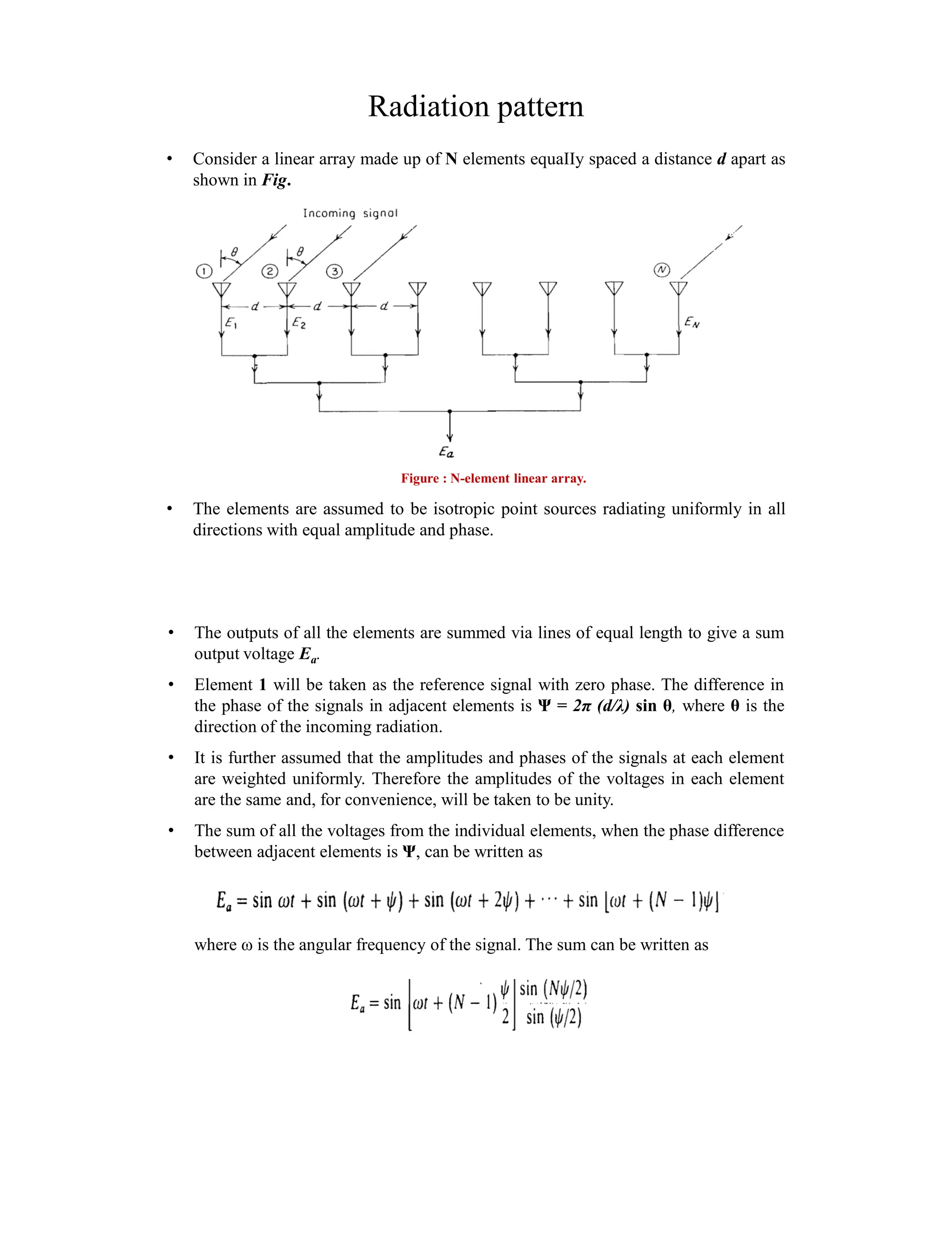 Radiation pattern
• Consider a linear array made up of N elements equaIIy spaced a distance d apart as
shown in Fig.
• The elements are assumed to be isotropic point sources radiating uniformly in all
directions with equal amplitude and phase.
Figure : N-element linear array.
• The outputs of all the elements are summed via lines of equal length to give a sum
output voltage Ea.
• Element 1 will be taken as the reference signal with zero phase. The difference in
the phase of the signals in adjacent elements is Ψ = 2π (d/λ) sin θ, where θ is the
direction of the incoming radiation.
• It is further assumed that the amplitudes and phases of the signals at each element
are weighted uniformly. Therefore the amplitudes of the voltages in each element
are the same and, for convenience, will be taken to be unity.
• The sum of all the voltages from the individual elements, when the phase difference
between adjacent elements is Ψ, can be written as
where ω is the angular frequency of the signal. The sum can be written as
 