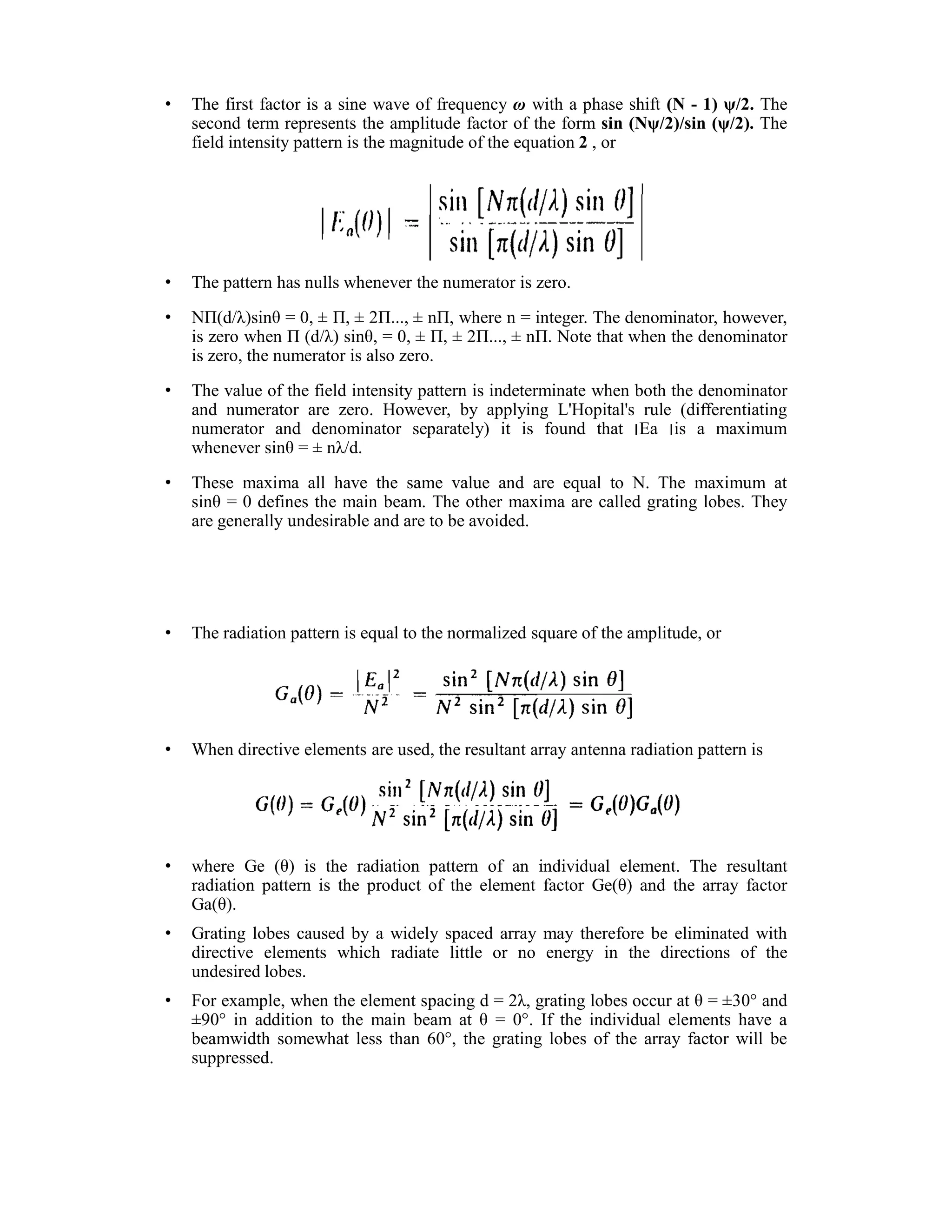 • The first factor is a sine wave of frequency ω with a phase shift (N - 1) ψ/2. The
second term represents the amplitude factor of the form sin (Nψ/2)/sin (ψ/2). The
field intensity pattern is the magnitude of the equation 2 , or
• The pattern has nulls whenever the numerator is zero.
• NΠ(d/λ)sinθ = 0, Π, 2Π..., nΠ, where n = integer. The denominator, however,
is zero when Π (d/λ) sinθ, = 0, Π, 2Π..., nΠ. Note that when the denominator
is zero, the numerator is also zero.
• The value of the field intensity pattern is indeterminate when both the denominator
and numerator are zero. However, by applying L'Hopital's rule (differentiating
numerator and denominator separately) it is found that Ea is a maximum
whenever sinθ = nλ/d.
• These maxima all have the same value and are equal to N. The maximum at
sinθ = 0 defines the main beam. The other maxima are called grating lobes. They
are generally undesirable and are to be avoided.
• The radiation pattern is equal to the normalized square of the amplitude, or
• When directive elements are used, the resultant array antenna radiation pattern is
• where Ge (θ) is the radiation pattern of an individual element. The resultant
radiation pattern is the product of the element factor Ge(θ) and the array factor
Ga(θ).
• Grating lobes caused by a widely spaced array may therefore be eliminated with
directive elements which radiate little or no energy in the directions of the
undesired lobes.
• For example, when the element spacing d = 2λ, grating lobes occur at θ = 30 and
90 in addition to the main beam at θ = 0 . If the individual elements have a
beamwidth somewhat less than 60 , the grating lobes of the array factor will be
suppressed.
 