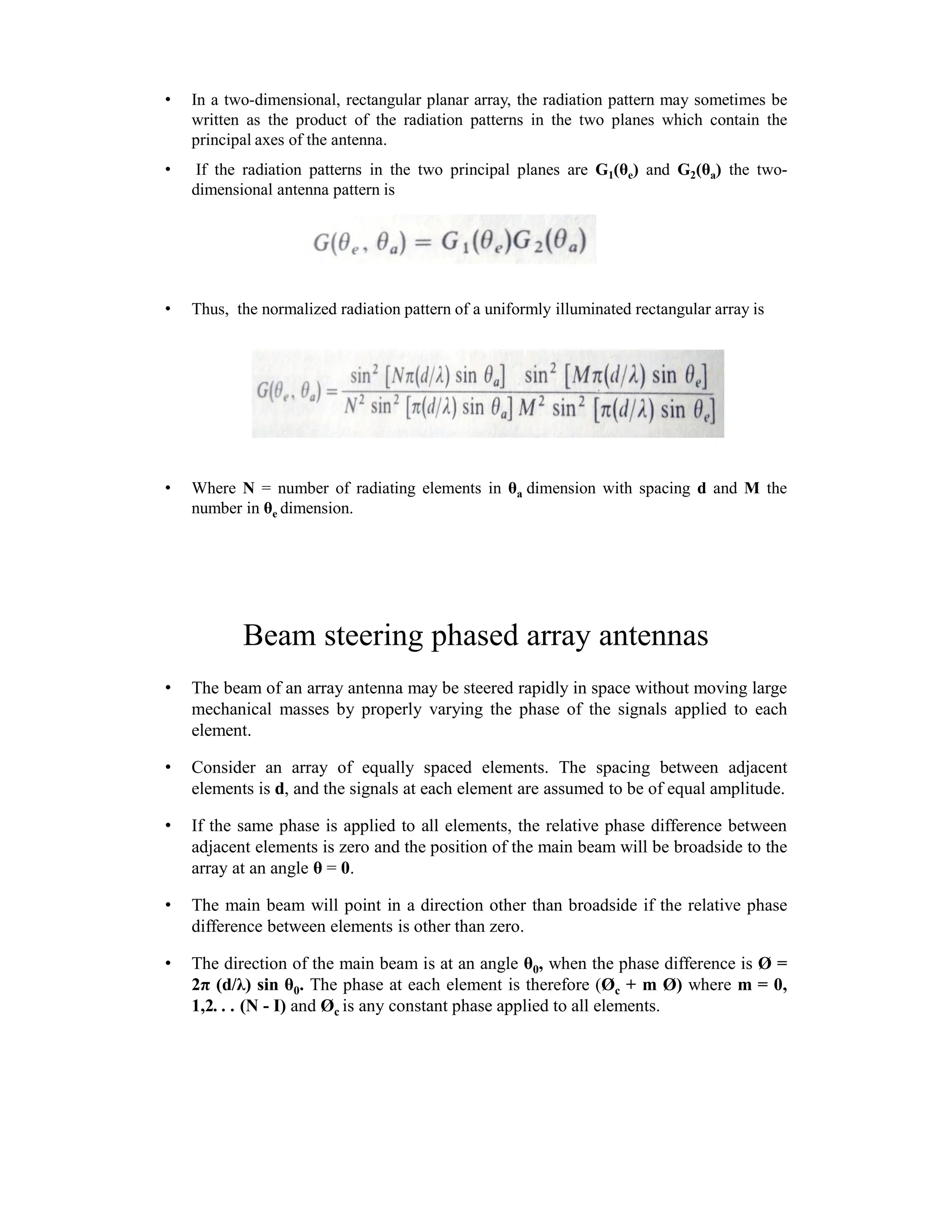 • In a two-dimensional, rectangular planar array, the radiation pattern may sometimes be
written as the product of the radiation patterns in the two planes which contain the
principal axes of the antenna.
• If the radiation patterns in the two principal planes are G1(θe) and G2(θa) the two-
dimensional antenna pattern is
• Thus, the normalized radiation pattern of a uniformly illuminated rectangular array is
• Where N = number of radiating elements in θa dimension with spacing d and M the
number in θe dimension.
Beam steering phased array antennas
• The beam of an array antenna may be steered rapidly in space without moving large
mechanical masses by properly varying the phase of the signals applied to each
element.
• Consider an array of equally spaced elements. The spacing between adjacent
elements is d, and the signals at each element are assumed to be of equal amplitude.
• If the same phase is applied to all elements, the relative phase difference between
adjacent elements is zero and the position of the main beam will be broadside to the
array at an angle θ = 0.
• The main beam will point in a direction other than broadside if the relative phase
difference between elements is other than zero.
• The direction of the main beam is at an angle θ0, when the phase difference is Ø =
2π (d/λ) sin θ0. The phase at each element is therefore (Øc + m Ø) where m = 0,
1,2. . . (N - I) and Øc is any constant phase applied to all elements.
 