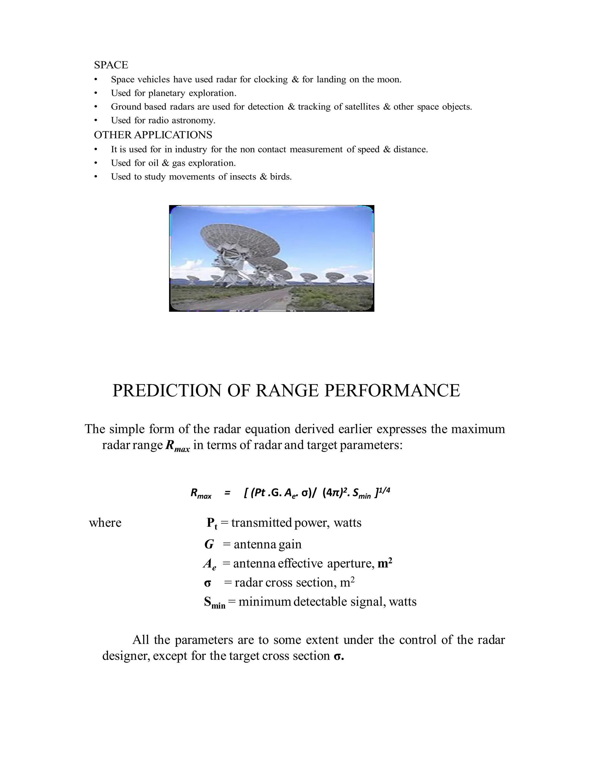 SPACE
• Space vehicles have used radar for clocking & for landing on the moon.
• Used for planetary exploration.
• Ground based radars are used for detection & tracking of satellites & other space objects.
• Used for radio astronomy.
OTHER APPLICATIONS
• It is used for in industry for the non contact measurement of speed & distance.
• Used for oil & gas exploration.
• Used to study movements of insects & birds.
PREDICTION OF RANGE PERFORMANCE
The simple form of the radar equation derived earlier expresses the maximum
radar range Rmax in terms of radar and target parameters:
Rmax = [ (Pt .G. Ae. σ)/ (4π)2. Smin ]1/4
where Pt = transmitted power, watts
G = antenna gain
Ae = antenna effective aperture, m2
σ = radar cross section, m2
Smin = minimum detectable signal, watts
All the parameters are to some extent under the control of the radar
designer, except for the target cross section σ.
 