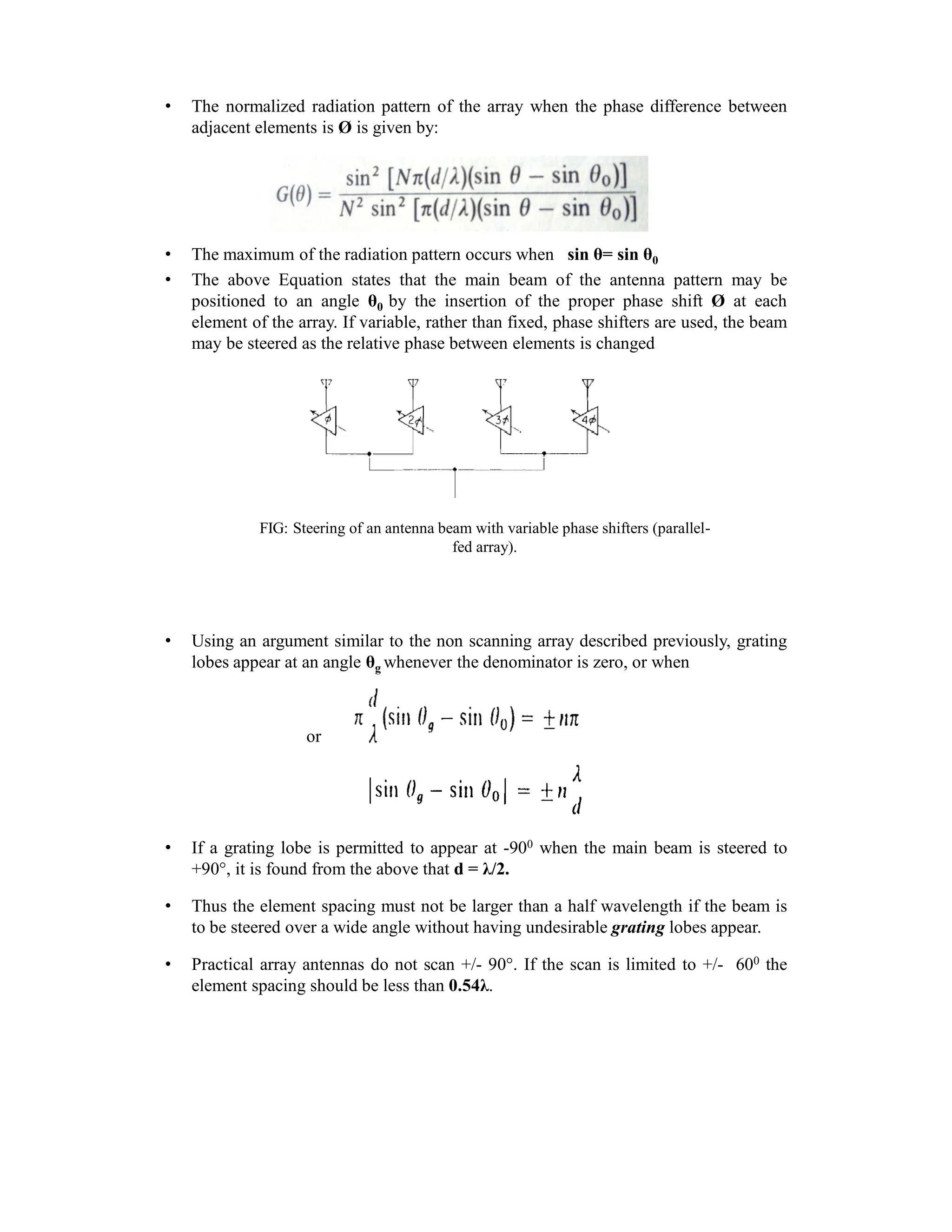 • The normalized radiation pattern of the array when the phase difference between
adjacent elements is Ø is given by:
• The maximum of the radiation pattern occurs when sin θ= sin θ0
• The above Equation states that the main beam of the antenna pattern may be
positioned to an angle θ0 by the insertion of the proper phase shift Ø at each
element of the array. If variable, rather than fixed, phase shifters are used, the beam
may be steered as the relative phase between elements is changed
FIG: Steering of an antenna beam with variable phase shifters (parallel-
fed array).
• Using an argument similar to the non scanning array described previously, grating
lobes appear at an angle θg whenever the denominator is zero, or when
or
• If a grating lobe is permitted to appear at -900 when the main beam is steered to
+90 , it is found from the above that d = λ/2.
• Thus the element spacing must not be larger than a half wavelength if the beam is
to be steered over a wide angle without having undesirable grating lobes appear.
• Practical array antennas do not scan +/- 90 . If the scan is limited to +/- 600 the
element spacing should be less than 0.54λ.
 