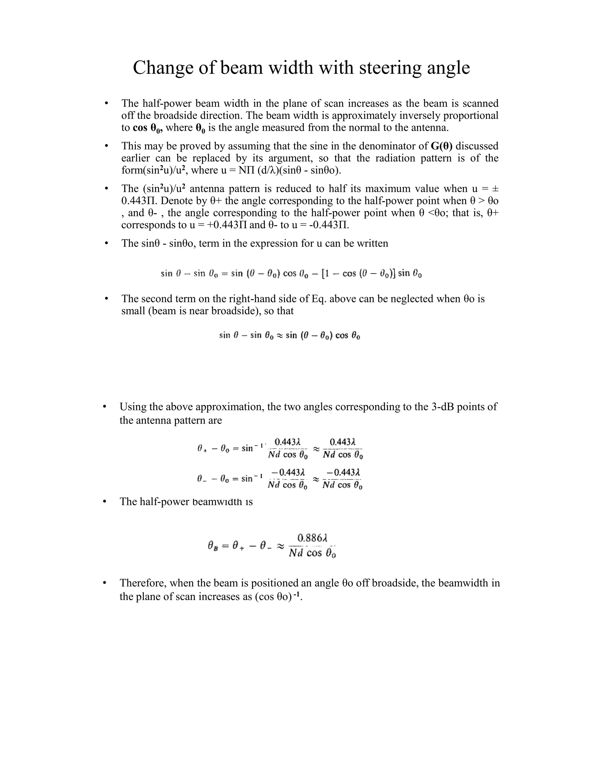 Change of beam width with steering angle
• The half-power beam width in the plane of scan increases as the beam is scanned
off the broadside direction. The beam width is approximately inversely proportional
to cos θ0, where θ0 is the angle measured from the normal to the antenna.
• This may be proved by assuming that the sine in the denominator of G(θ) discussed
earlier can be replaced by its argument, so that the radiation pattern is of the
form(sin2u)/u2, where u = NΠ (d/λ)(sinθ - sinθo).
• The (sin2u)/u2 antenna pattern is reduced to half its maximum value when u =
0.443Π. Denote by θ+ the angle corresponding to the half-power point when θ > θo
, and θ- , the angle corresponding to the half-power point when θ <θo; that is, θ+
corresponds to u = +0.443Π and θ- to u = -0.443Π.
• The sinθ - sinθo, term in the expression for u can be written
• The second term on the right-hand side of Eq. above can be neglected when θo is
small (beam is near broadside), so that
• Using the above approximation, the two angles corresponding to the 3-dB points of
the antenna pattern are
• The half-power beamwidth is
• Therefore, when the beam is positioned an angle θo off broadside, the beamwidth in
the plane of scan increases as (cos θo) -1.
 