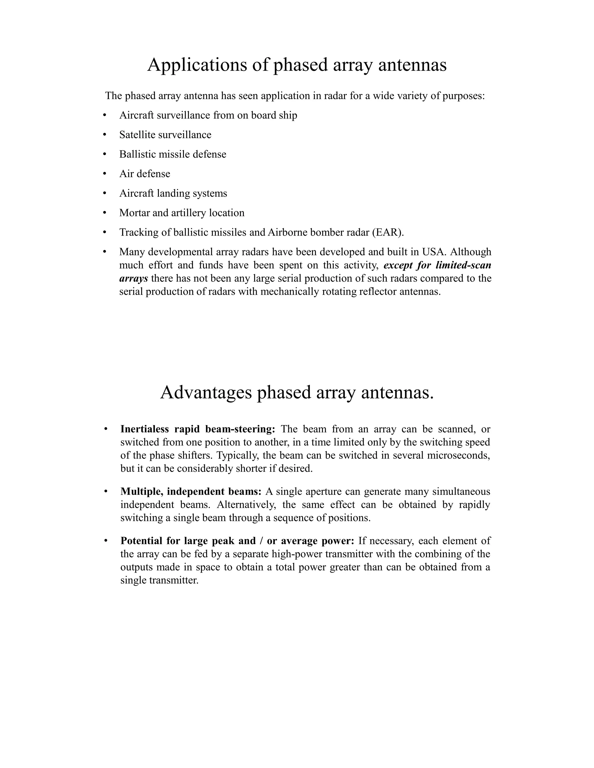Applications of phased array antennas
The phased array antenna has seen application in radar for a wide variety of purposes:
• Aircraft surveillance from on board ship
• Satellite surveillance
• Ballistic missile defense
• Air defense
• Aircraft landing systems
• Mortar and artillery location
• Tracking of ballistic missiles and Airborne bomber radar (EAR).
• Many developmental array radars have been developed and built in USA. Although
much effort and funds have been spent on this activity, except for limited-scan
arrays there has not been any large serial production of such radars compared to the
serial production of radars with mechanically rotating reflector antennas.
Advantages phased array antennas.
• Inertialess rapid beam-steering: The beam from an array can be scanned, or
switched from one position to another, in a time limited only by the switching speed
of the phase shifters. Typically, the beam can be switched in several microseconds,
but it can be considerably shorter if desired.
• Multiple, independent beams: A single aperture can generate many simultaneous
independent beams. Alternatively, the same effect can be obtained by rapidly
switching a single beam through a sequence of positions.
• Potential for large peak and / or average power: If necessary, each element of
the array can be fed by a separate high-power transmitter with the combining of the
outputs made in space to obtain a total power greater than can be obtained from a
single transmitter.
 