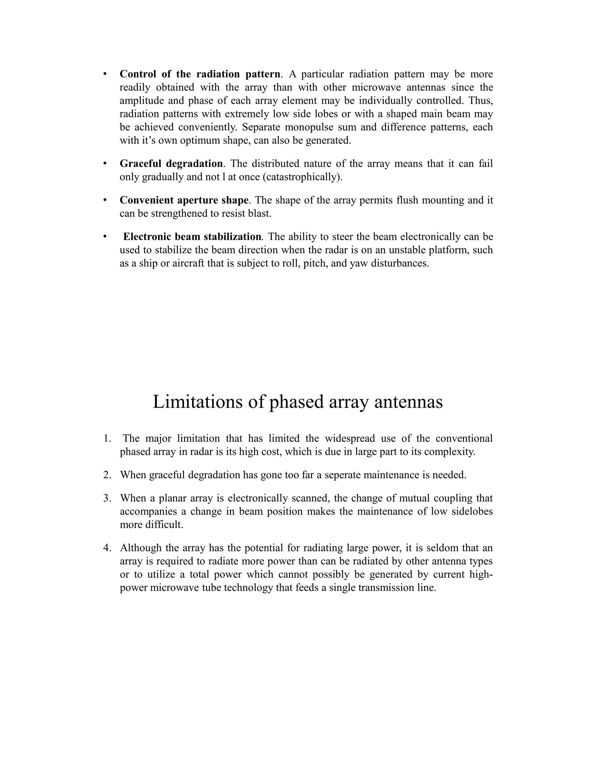 • Control of the radiation pattern. A particular radiation pattern may be more
readily obtained with the array than with other microwave antennas since the
amplitude and phase of each array element may be individually controlled. Thus,
radiation patterns with extremely low side lobes or with a shaped main beam may
be achieved conveniently. Separate monopulse sum and difference patterns, each
with it’s own optimum shape, can also be generated.
• Graceful degradation. The distributed nature of the array means that it can fail
only gradually and not l at once (catastrophically).
• Convenient aperture shape. The shape of the array permits flush mounting and it
can be strengthened to resist blast.
• Electronic beam stabilization. The ability to steer the beam electronically can be
used to stabilize the beam direction when the radar is on an unstable platform, such
as a ship or aircraft that is subject to roll, pitch, and yaw disturbances.
Limitations of phased array antennas
1. The major limitation that has limited the widespread use of the conventional
phased array in radar is its high cost, which is due in large part to its complexity.
2. When graceful degradation has gone too far a seperate maintenance is needed.
3. When a planar array is electronically scanned, the change of mutual coupling that
accompanies a change in beam position makes the maintenance of low sidelobes
more difficult.
4. Although the array has the potential for radiating large power, it is seldom that an
array is required to radiate more power than can be radiated by other antenna types
or to utilize a total power which cannot possibly be generated by current high-
power microwave tube technology that feeds a single transmission line.
 