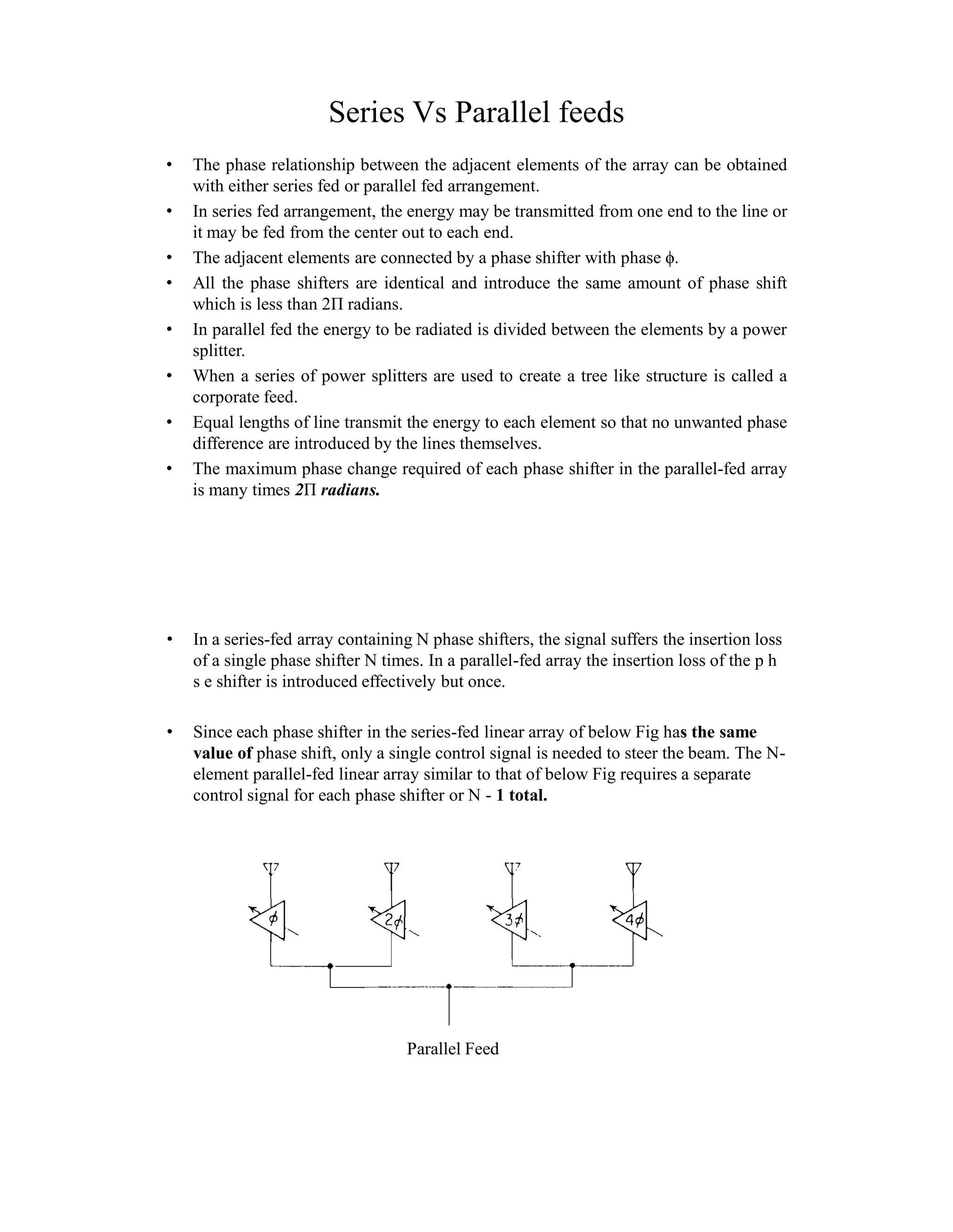 Series Vs Parallel feeds
• The phase relationship between the adjacent elements of the array can be obtained
with either series fed or parallel fed arrangement.
• In series fed arrangement, the energy may be transmitted from one end to the line or
it may be fed from the center out to each end.
• The adjacent elements are connected by a phase shifter with phase ϕ.
• All the phase shifters are identical and introduce the same amount of phase shift
which is less than 2Π radians.
• In parallel fed the energy to be radiated is divided between the elements by a power
splitter.
• When a series of power splitters are used to create a tree like structure is called a
corporate feed.
• Equal lengths of line transmit the energy to each element so that no unwanted phase
difference are introduced by the lines themselves.
• The maximum phase change required of each phase shifter in the parallel-fed array
is many times 2Π radians.
• In a series-fed array containing N phase shifters, the signal suffers the insertion loss
of a single phase shifter N times. In a parallel-fed array the insertion loss of the p h
s e shifter is introduced effectively but once.
• Since each phase shifter in the series-fed linear array of below Fig has the same
value of phase shift, only a single control signal is needed to steer the beam. The N-
element parallel-fed linear array similar to that of below Fig requires a separate
control signal for each phase shifter or N - 1 total.
Parallel Feed
 