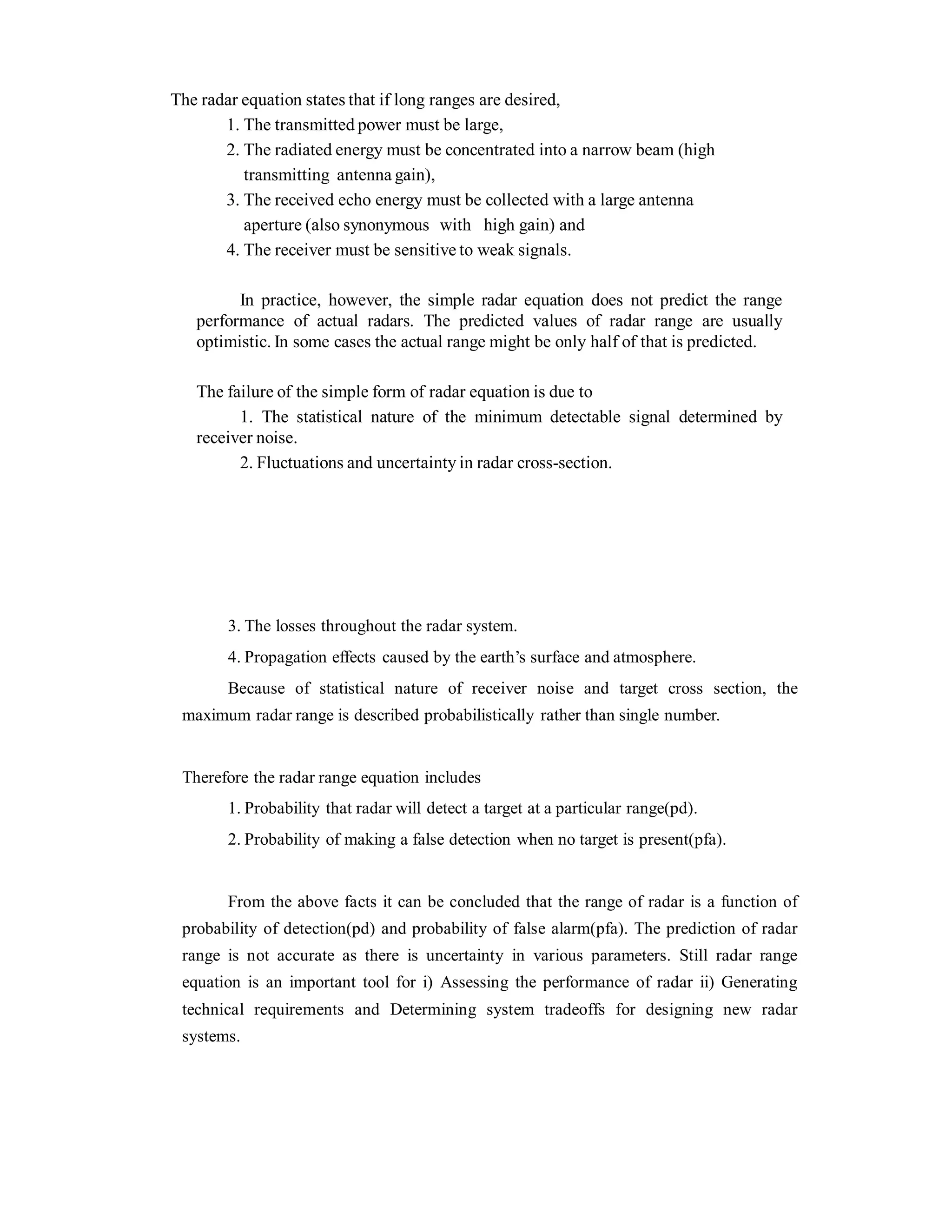 The radar equation states that if long ranges are desired,
1. The transmitted power must be large,
2. The radiated energy must be concentrated into a narrow beam (high
transmitting antenna gain),
3. The received echo energy must be collected with a large antenna
aperture (also synonymous with high gain) and
4. The receiver must be sensitive to weak signals.
In practice, however, the simple radar equation does not predict the range
performance of actual radars. The predicted values of radar range are usually
optimistic. In some cases the actual range might be only half of that is predicted.
The failure of the simple form of radar equation is due to
1. The statistical nature of the minimum detectable signal determined by
receiver noise.
2. Fluctuations and uncertainty in radar cross-section.
3. The losses throughout the radar system.
4. Propagation effects caused by the earth’s surface and atmosphere.
Because of statistical nature of receiver noise and target cross section, the
maximum radar range is described probabilistically rather than single number.
Therefore the radar range equation includes
1. Probability that radar will detect a target at a particular range(pd).
2. Probability of making a false detection when no target is present(pfa).
From the above facts it can be concluded that the range of radar is a function of
probability of detection(pd) and probability of false alarm(pfa). The prediction of radar
range is not accurate as there is uncertainty in various parameters. Still radar range
equation is an important tool for i) Assessing the performance of radar ii) Generating
technical requirements and Determining system tradeoffs for designing new radar
systems.
 