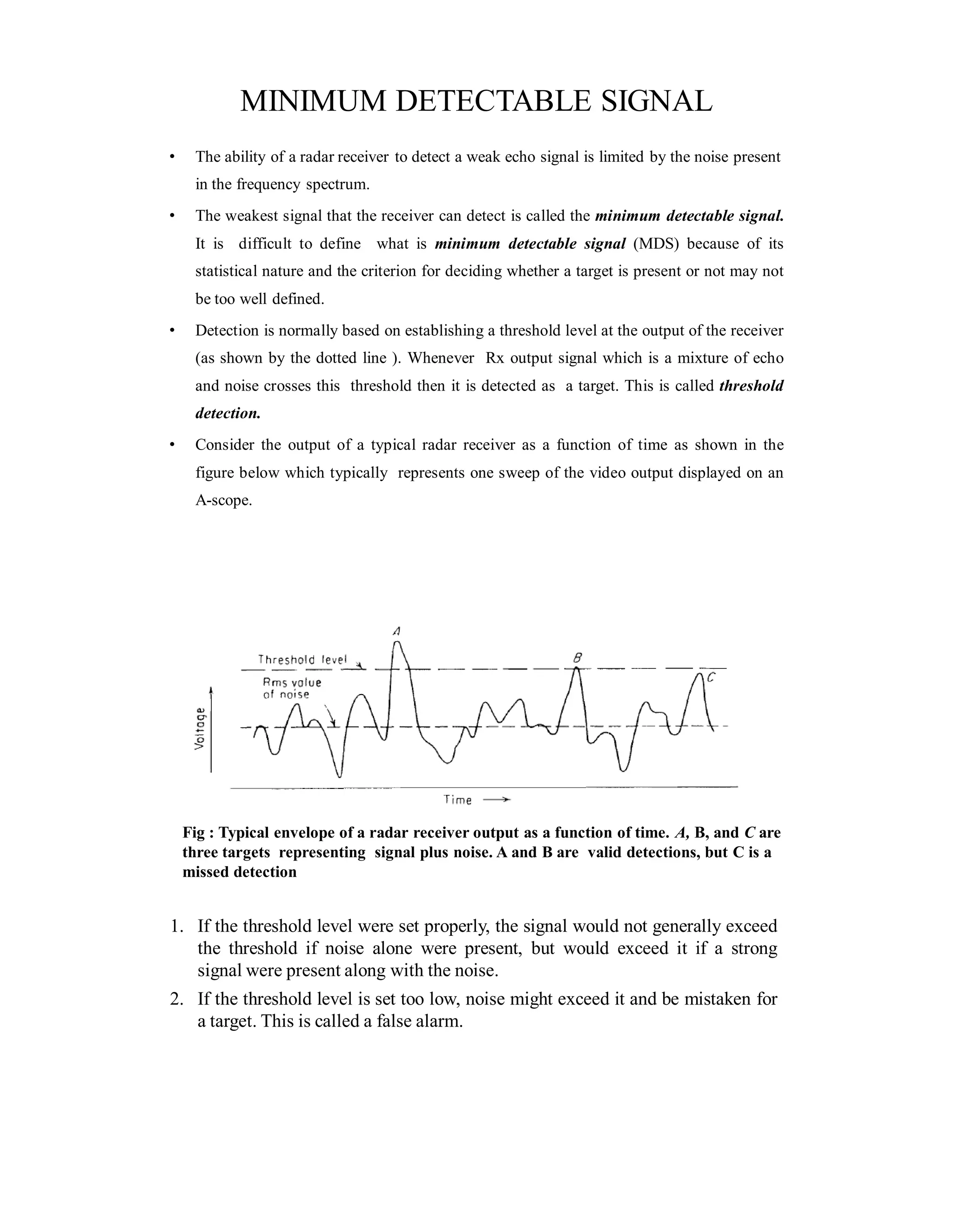 MINIMUM DETECTABLE SIGNAL
• The ability of a radar receiver to detect a weak echo signal is limited by the noise present
in the frequency spectrum.
• The weakest signal that the receiver can detect is called the minimum detectable signal.
It is difficult to define what is minimum detectable signal (MDS) because of its
statistical nature and the criterion for deciding whether a target is present or not may not
be too well defined.
• Detection is normally based on establishing a threshold level at the output of the receiver
(as shown by the dotted line ). Whenever Rx output signal which is a mixture of echo
and noise crosses this threshold then it is detected as a target. This is called threshold
detection.
• Consider the output of a typical radar receiver as a function of time as shown in the
figure below which typically represents one sweep of the video output displayed on an
A-scope.
Fig : Typical envelope of a radar receiver output as a function of time. A, B, and C are
three targets representing signal plus noise. A and B are valid detections, but C is a
missed detection
1. If the threshold level were set properly, the signal would not generally exceed
the threshold if noise alone were present, but would exceed it if a strong
signal were present along with the noise.
2. If the threshold level is set too low, noise might exceed it and be mistaken for
a target. This is called a false alarm.
 