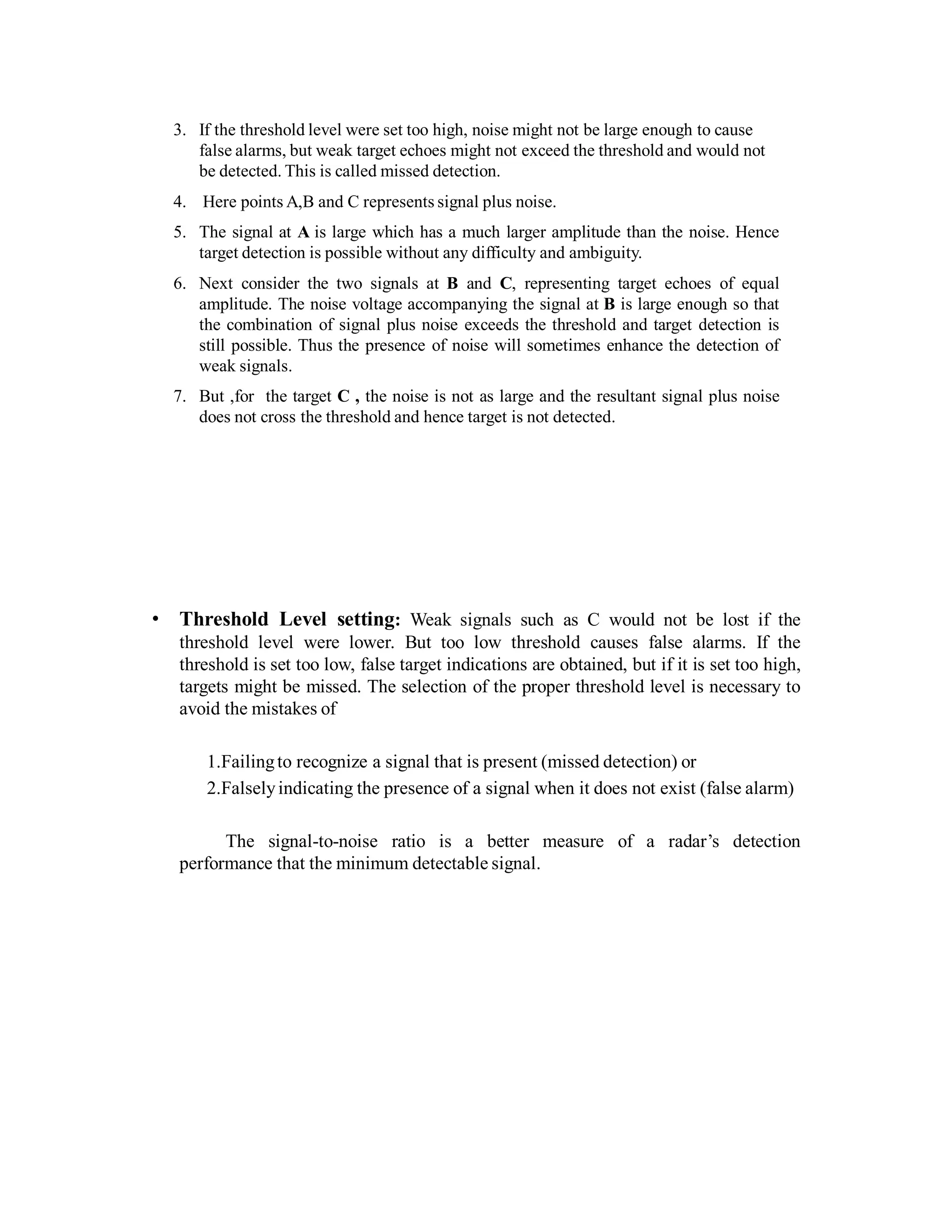 3. If the threshold level were set too high, noise might not be large enough to cause
false alarms, but weak target echoes might not exceed the threshold and would not
be detected. This is called missed detection.
4. Here points A,B and C represents signal plus noise.
5. The signal at A is large which has a much larger amplitude than the noise. Hence
target detection is possible without any difficulty and ambiguity.
6. Next consider the two signals at B and C, representing target echoes of equal
amplitude. The noise voltage accompanying the signal at B is large enough so that
the combination of signal plus noise exceeds the threshold and target detection is
still possible. Thus the presence of noise will sometimes enhance the detection of
weak signals.
7. But ,for the target C , the noise is not as large and the resultant signal plus noise
does not cross the threshold and hence target is not detected.
• Threshold Level setting: Weak signals such as C would not be lost if the
threshold level were lower. But too low threshold causes false alarms. If the
threshold is set too low, false target indications are obtained, but if it is set too high,
targets might be missed. The selection of the proper threshold level is necessary to
avoid the mistakes of
1.Failingto recognize a signal that is present (missed detection) or
2.Falselyindicating the presence of a signal when it does not exist (false alarm)
The signal-to-noise ratio is a better measure of a radar’s detection
performance that the minimum detectable signal.
 