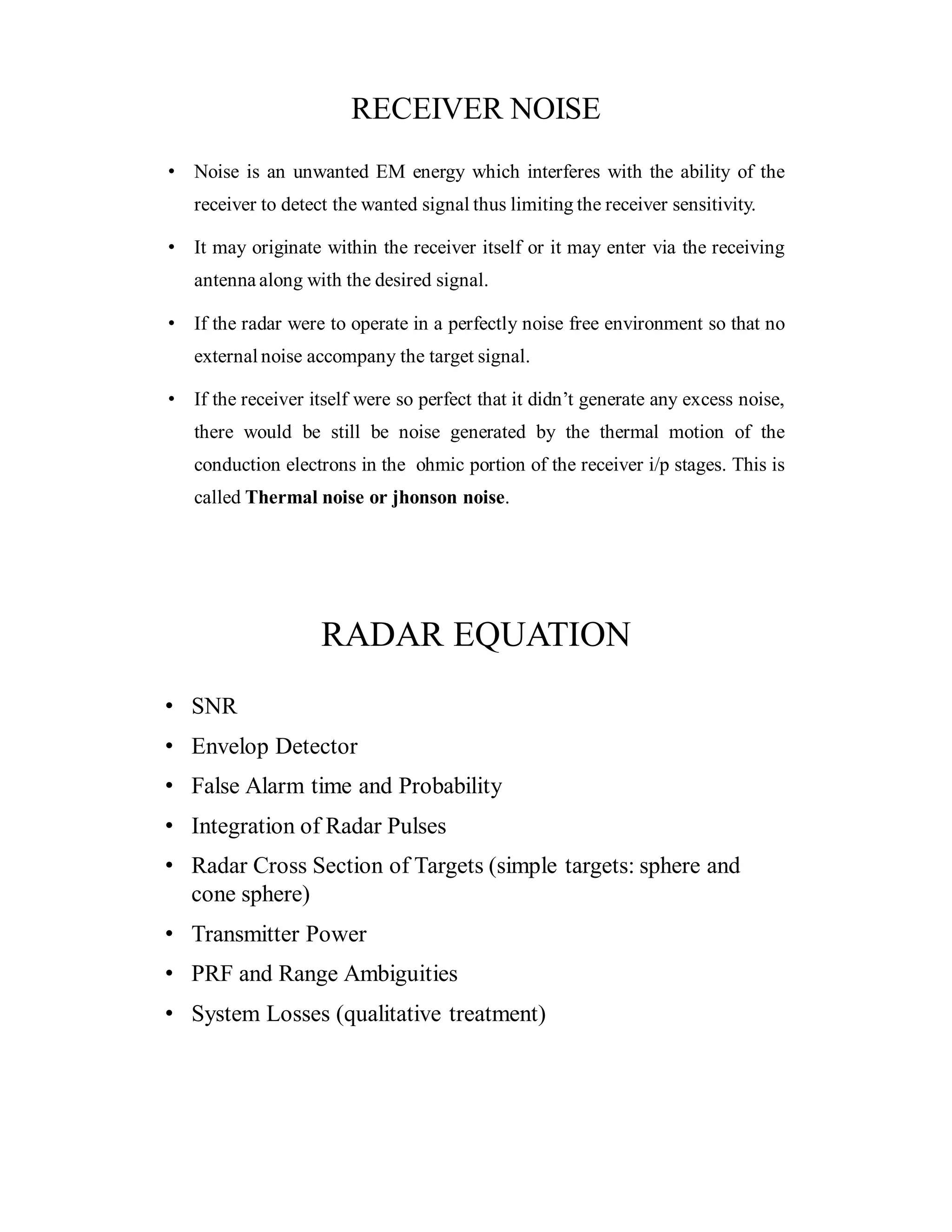 RECEIVER NOISE
• Noise is an unwanted EM energy which interferes with the ability of the
receiver to detect the wanted signal thus limiting the receiver sensitivity.
• It may originate within the receiver itself or it may enter via the receiving
antenna along with the desired signal.
• If the radar were to operate in a perfectly noise free environment so that no
external noise accompany the target signal.
• If the receiver itself were so perfect that it didn’t generate any excess noise,
there would be still be noise generated by the thermal motion of the
conduction electrons in the ohmic portion of the receiver i/p stages. This is
called Thermal noise or jhonson noise.
RADAR EQUATION
• SNR
• Envelop Detector
• False Alarm time and Probability
• Integration of Radar Pulses
• Radar Cross Section of Targets (simple targets: sphere and
cone sphere)
• Transmitter Power
• PRF and Range Ambiguities
• System Losses (qualitative treatment)
 