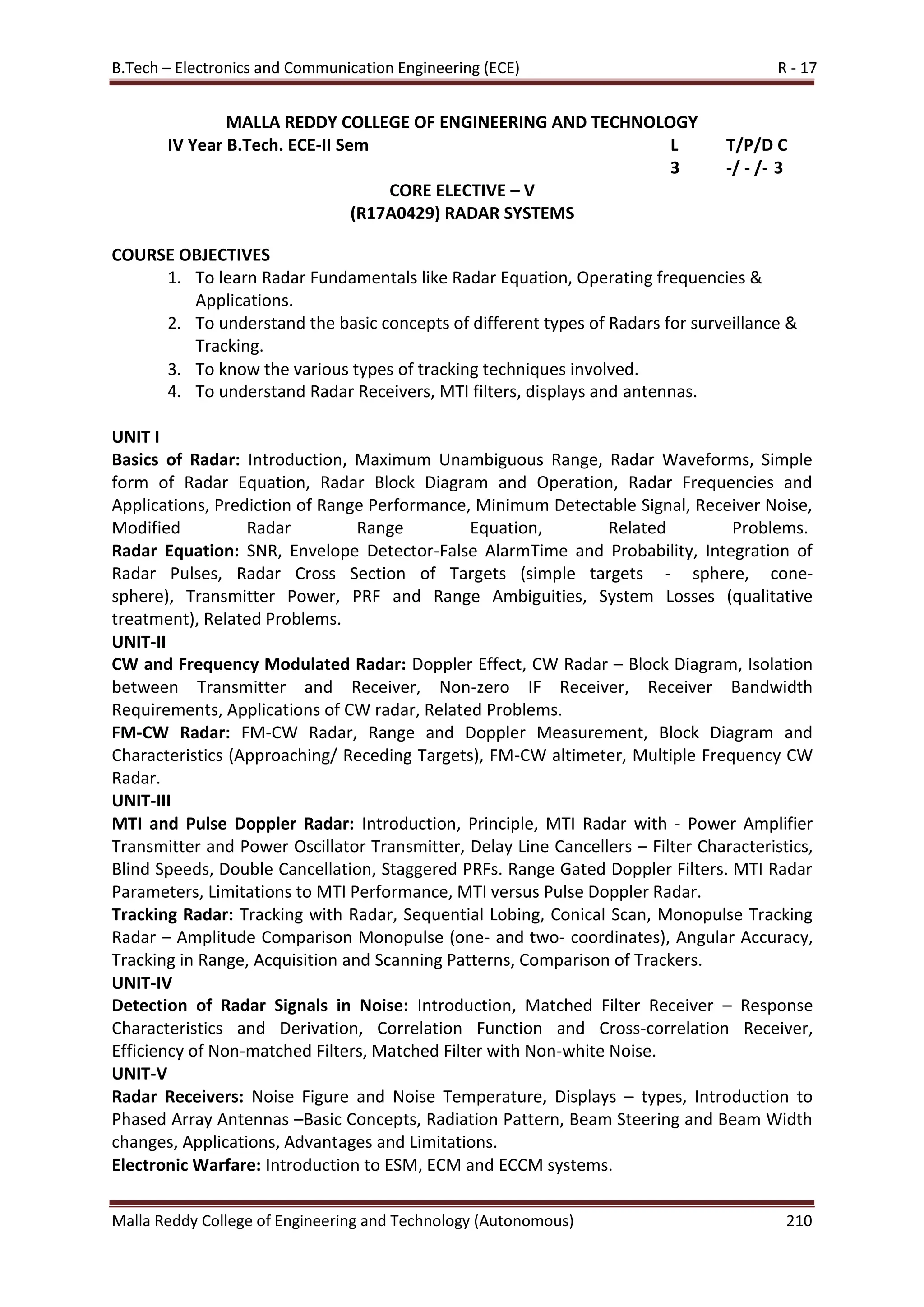 B.Tech – Electronics and Communication Engineering (ECE) R - 17
Malla Reddy College of Engineering and Technology (Autonomous) 210
MALLA REDDY COLLEGE OF ENGINEERING AND TECHNOLOGY
IV Year B.Tech. ECE-II Sem L T/P/D C
3 -/ - /- 3
CORE ELECTIVE – V
(R17A0429) RADAR SYSTEMS
COURSE OBJECTIVES
1. To learn Radar Fundamentals like Radar Equation, Operating frequencies &
Applications.
2. To understand the basic concepts of different types of Radars for surveillance &
Tracking.
3. To know the various types of tracking techniques involved.
4. To understand Radar Receivers, MTI filters, displays and antennas.
UNIT I
Basics of Radar: Introduction, Maximum Unambiguous Range, Radar Waveforms, Simple
form of Radar Equation, Radar Block Diagram and Operation, Radar Frequencies and
Applications, Prediction of Range Performance, Minimum Detectable Signal, Receiver Noise,
Modified Radar Range Equation, Related Problems.
Radar Equation: SNR, Envelope Detector-False AlarmTime and Probability, Integration of
Radar Pulses, Radar Cross Section of Targets (simple targets - sphere, cone-
sphere), Transmitter Power, PRF and Range Ambiguities, System Losses (qualitative
treatment), Related Problems.
UNIT-II
CW and Frequency Modulated Radar: Doppler Effect, CW Radar – Block Diagram, Isolation
between Transmitter and Receiver, Non-zero IF Receiver, Receiver Bandwidth
Requirements, Applications of CW radar, Related Problems.
FM-CW Radar: FM-CW Radar, Range and Doppler Measurement, Block Diagram and
Characteristics (Approaching/ Receding Targets), FM-CW altimeter, Multiple Frequency CW
Radar.
UNIT-III
MTI and Pulse Doppler Radar: Introduction, Principle, MTI Radar with - Power Amplifier
Transmitter and Power Oscillator Transmitter, Delay Line Cancellers – Filter Characteristics,
Blind Speeds, Double Cancellation, Staggered PRFs. Range Gated Doppler Filters. MTI Radar
Parameters, Limitations to MTI Performance, MTI versus Pulse Doppler Radar.
Tracking Radar: Tracking with Radar, Sequential Lobing, Conical Scan, Monopulse Tracking
Radar – Amplitude Comparison Monopulse (one- and two- coordinates), Angular Accuracy,
Tracking in Range, Acquisition and Scanning Patterns, Comparison of Trackers.
UNIT-IV
Detection of Radar Signals in Noise: Introduction, Matched Filter Receiver – Response
Characteristics and Derivation, Correlation Function and Cross-correlation Receiver,
Efficiency of Non-matched Filters, Matched Filter with Non-white Noise.
UNIT-V
Radar Receivers: Noise Figure and Noise Temperature, Displays – types, Introduction to
Phased Array Antennas –Basic Concepts, Radiation Pattern, Beam Steering and Beam Width
changes, Applications, Advantages and Limitations.
Electronic Warfare: Introduction to ESM, ECM and ECCM systems.
 