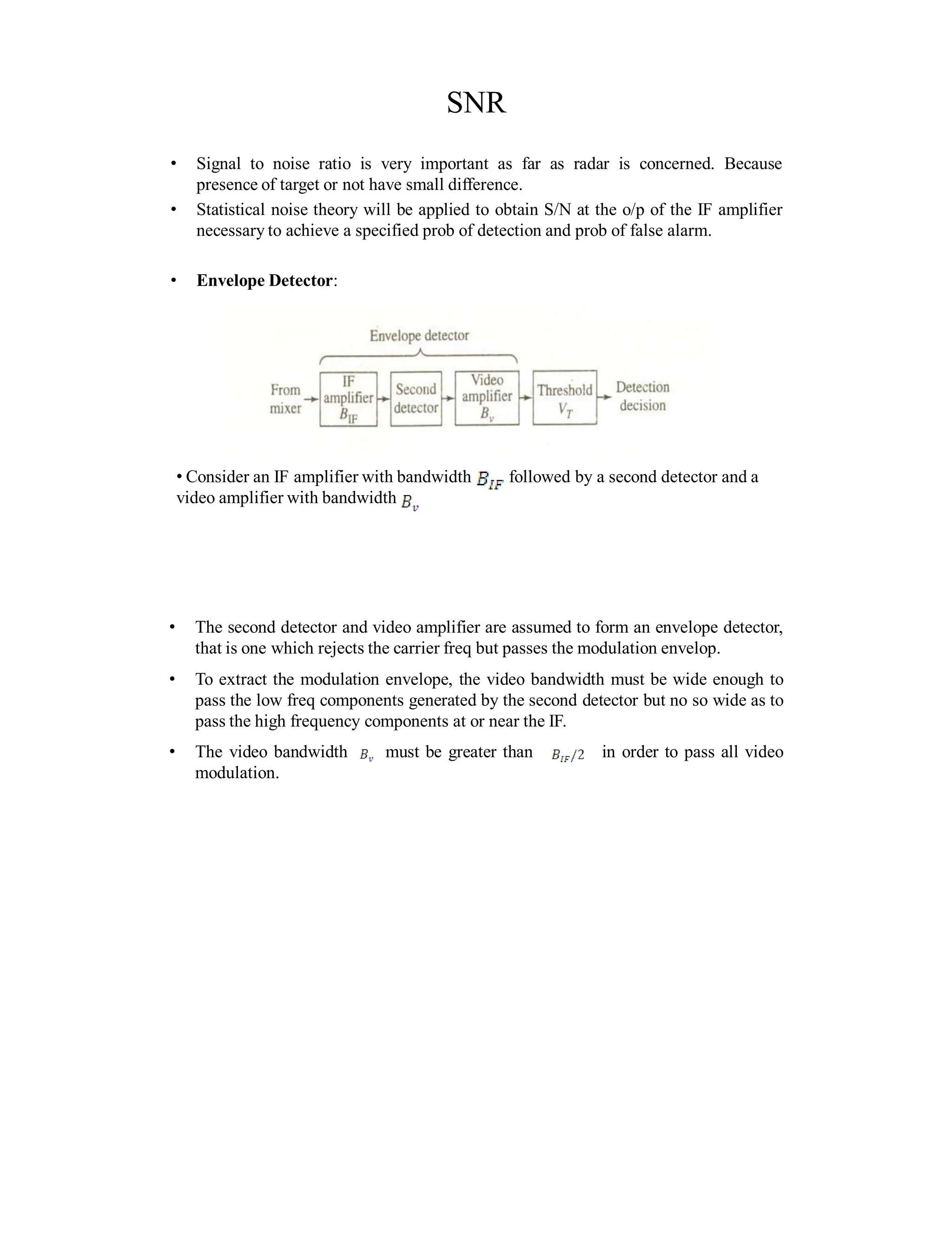 SNR
• Signal to noise ratio is very important as far as radar is concerned. Because
presence of target or not have small difference.
• Statistical noise theory will be applied to obtain S/N at the o/p of the IF amplifier
necessary to achieve a specified prob of detection and prob of false alarm.
• Envelope Detector:
• Consider an IF amplifier with bandwidth followed by a second detector and a
video amplifier with bandwidth
• The second detector and video amplifier are assumed to form an envelope detector,
that is one which rejects the carrier freq but passes the modulation envelop.
• To extract the modulation envelope, the video bandwidth must be wide enough to
pass the low freq components generated by the second detector but no so wide as to
pass the high frequency components at or near the IF.
• The video bandwidth must be greater than in order to pass all video
modulation.
 