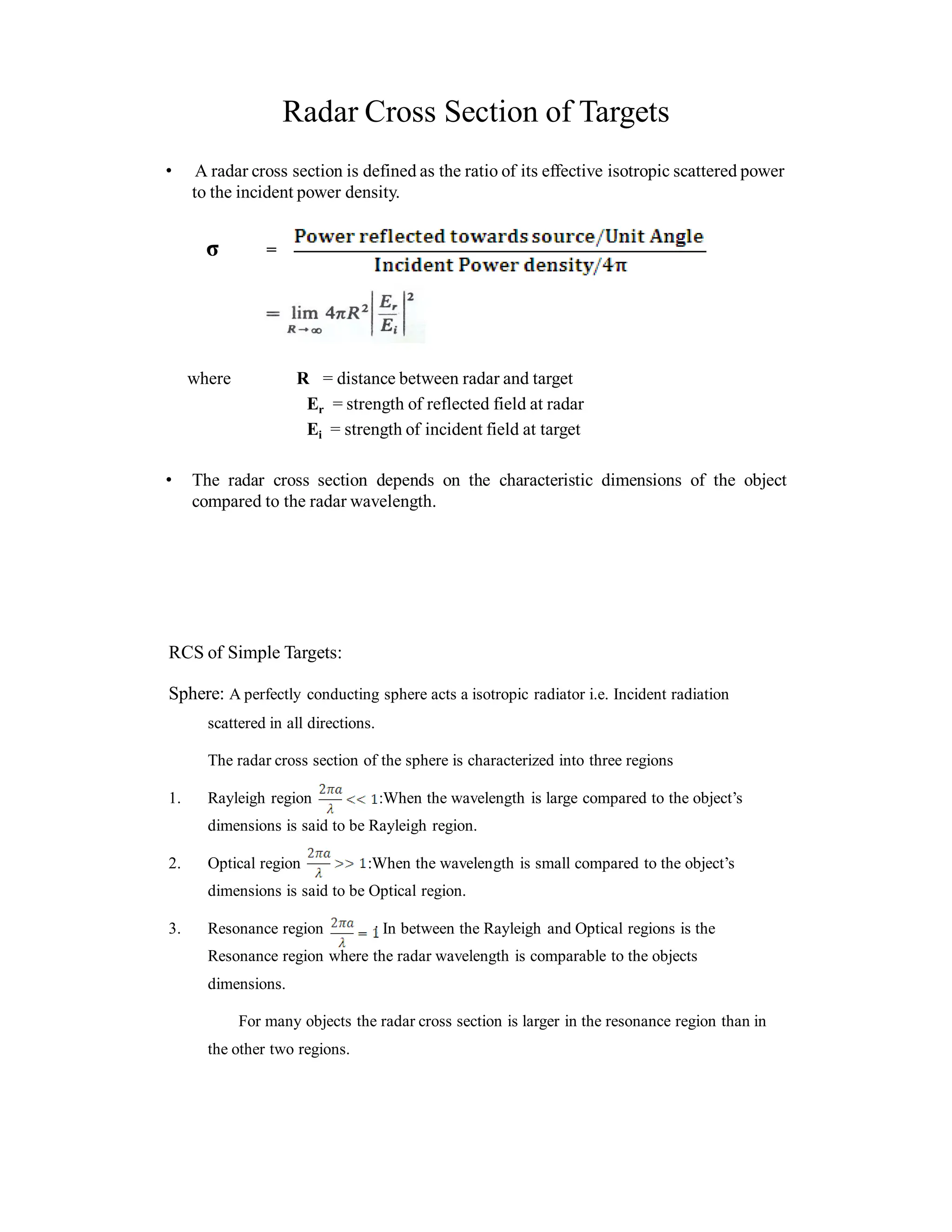 Radar Cross Section of Targets
• A radar cross section is defined as the ratio of its effective isotropic scattered power
to the incident power density.
σ =
where R = distance between radar and target
Er = strength of reflected field at radar
Ei = strength of incident field at target
• The radar cross section depends on the characteristic dimensions of the object
compared to the radar wavelength.
RCS of Simple Targets:
Sphere: A perfectly conducting sphere acts a isotropic radiator i.e. Incident radiation
scattered in all directions.
The radar cross section of the sphere is characterized into three regions
1. Rayleigh region :When the wavelength is large compared to the object’s
dimensions is said to be Rayleigh region.
2. Optical region :When the wavelength is small compared to the object’s
dimensions is said to be Optical region.
3. Resonance region : In between the Rayleigh and Optical regions is the
Resonance region where the radar wavelength is comparable to the objects
dimensions.
For many objects the radar cross section is larger in the resonance region than in
the other two regions.
 