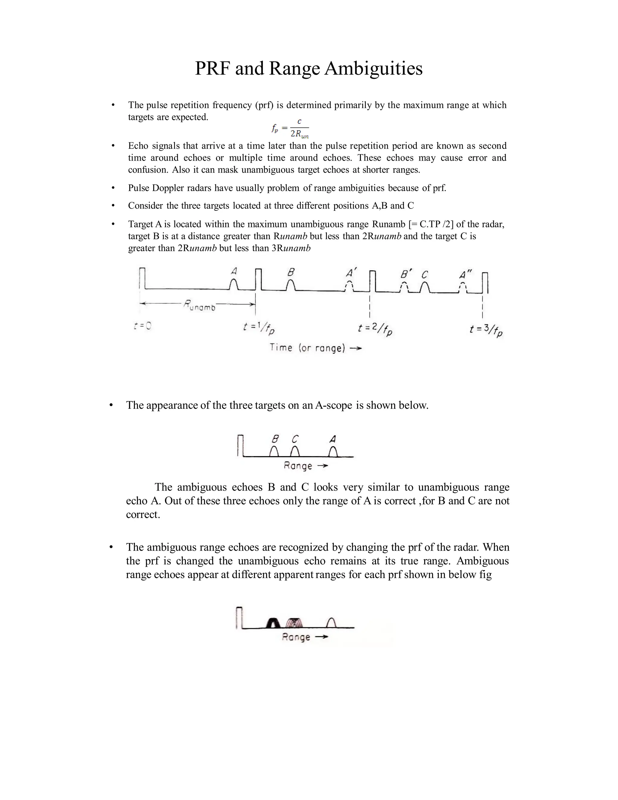 PRF and Range Ambiguities
• The pulse repetition frequency (prf) is determined primarily by the maximum range at which
targets are expected.
• Echo signals that arrive at a time later than the pulse repetition period are known as second
time around echoes or multiple time around echoes. These echoes may cause error and
confusion. Also it can mask unambiguous target echoes at shorter ranges.
• Pulse Doppler radars have usually problem of range ambiguities because of prf.
• Consider the three targets located at three different positions A,B and C
• Target A is located within the maximum unambiguous range Runamb [= C.TP /2] of the radar,
target B is at a distance greater than Runamb but less than 2Runamb and the target C is
greater than 2Runamb but less than 3Runamb
• The appearance of the three targets on an A-scope is shown below.
The ambiguous echoes B and C looks very similar to unambiguous range
echo A. Out of these three echoes only the range of A is correct ,for B and C are not
correct.
• The ambiguous range echoes are recognized by changing the prf of the radar. When
the prf is changed the unambiguous echo remains at its true range. Ambiguous
range echoes appear at different apparent ranges for each prf shown in below fig
 