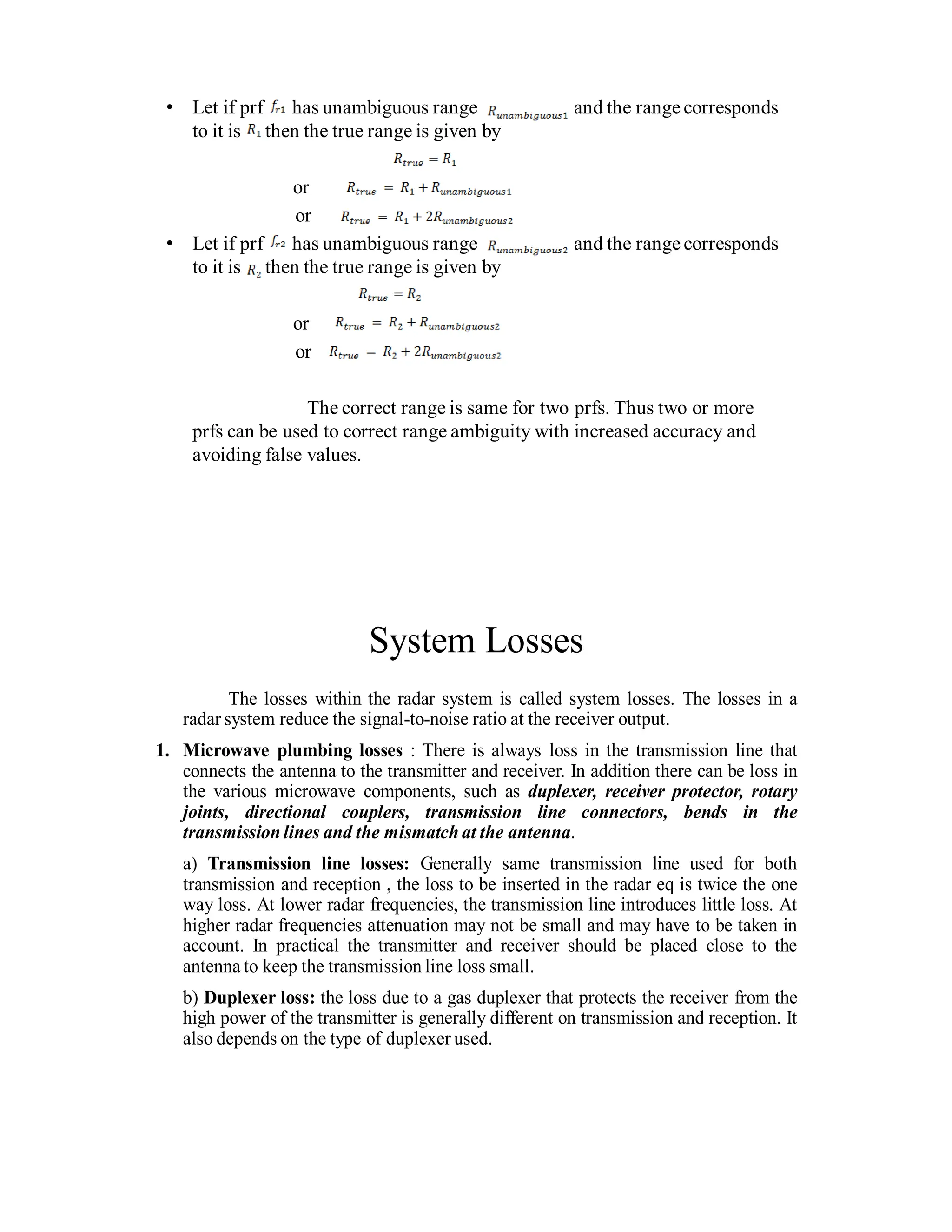 • Let if prf has unambiguous range and the range corresponds
to it is then the true range is given by
or
or
• Let if prf has unambiguous range and the rangecorresponds
to it is then the true range is given by
or
or
The correct range is same for two prfs. Thus two or more
prfs can be used to correct range ambiguity with increased accuracy and
avoiding false values.
System Losses
The losses within the radar system is called system losses. The losses in a
radar system reduce the signal-to-noise ratio at the receiver output.
1. Microwave plumbing losses : There is always loss in the transmission line that
connects the antenna to the transmitter and receiver. In addition there can be loss in
the various microwave components, such as duplexer, receiver protector, rotary
joints, directional couplers, transmission line connectors, bends in the
transmission lines and the mismatch at the antenna.
a) Transmission line losses: Generally same transmission line used for both
transmission and reception , the loss to be inserted in the radar eq is twice the one
way loss. At lower radar frequencies, the transmission line introduces little loss. At
higher radar frequencies attenuation may not be small and may have to be taken in
account. In practical the transmitter and receiver should be placed close to the
antenna to keep the transmission line loss small.
b) Duplexer loss: the loss due to a gas duplexer that protects the receiver from the
high power of the transmitter is generally different on transmission and reception. It
also depends on the type of duplexer used.
 