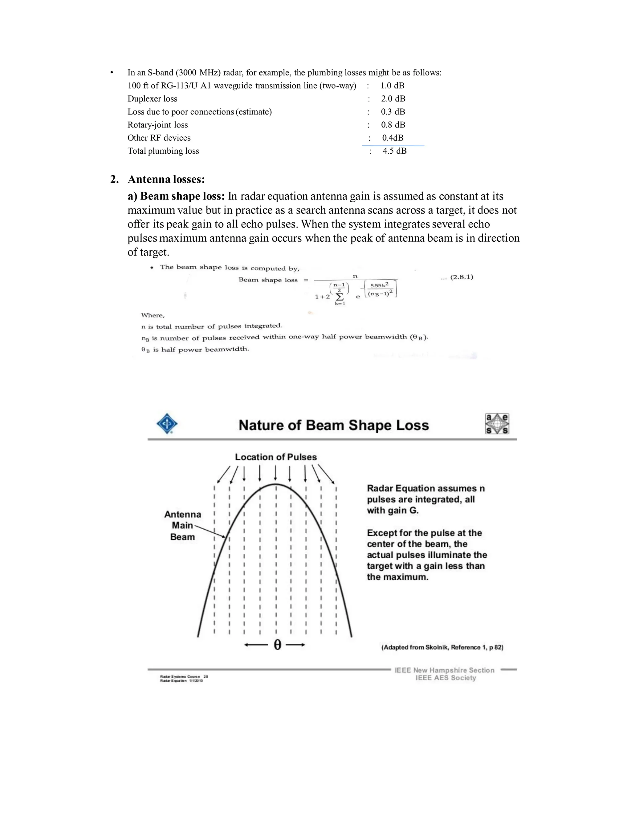 • In an S-band (3000 MHz) radar, for example, the plumbing losses might be as follows:
100 ft of RG-113/U A1 waveguide transmission line (two-way) : 1.0 dB
Duplexer loss : 2.0 dB
Loss due to poor connections (estimate) : 0.3 dB
Rotary-joint loss : 0.8 dB
Other RF devices : 0.4dB
Total plumbing loss : 4.5 dB
2. Antenna losses:
a) Beam shape loss: In radar equation antenna gain is assumed as constant at its
maximum value but in practice as a search antenna scans across a target, it does not
offer its peak gain to all echo pulses. When the system integrates several echo
pulses maximum antenna gain occurs when the peak of antenna beam is in direction
of target.
 