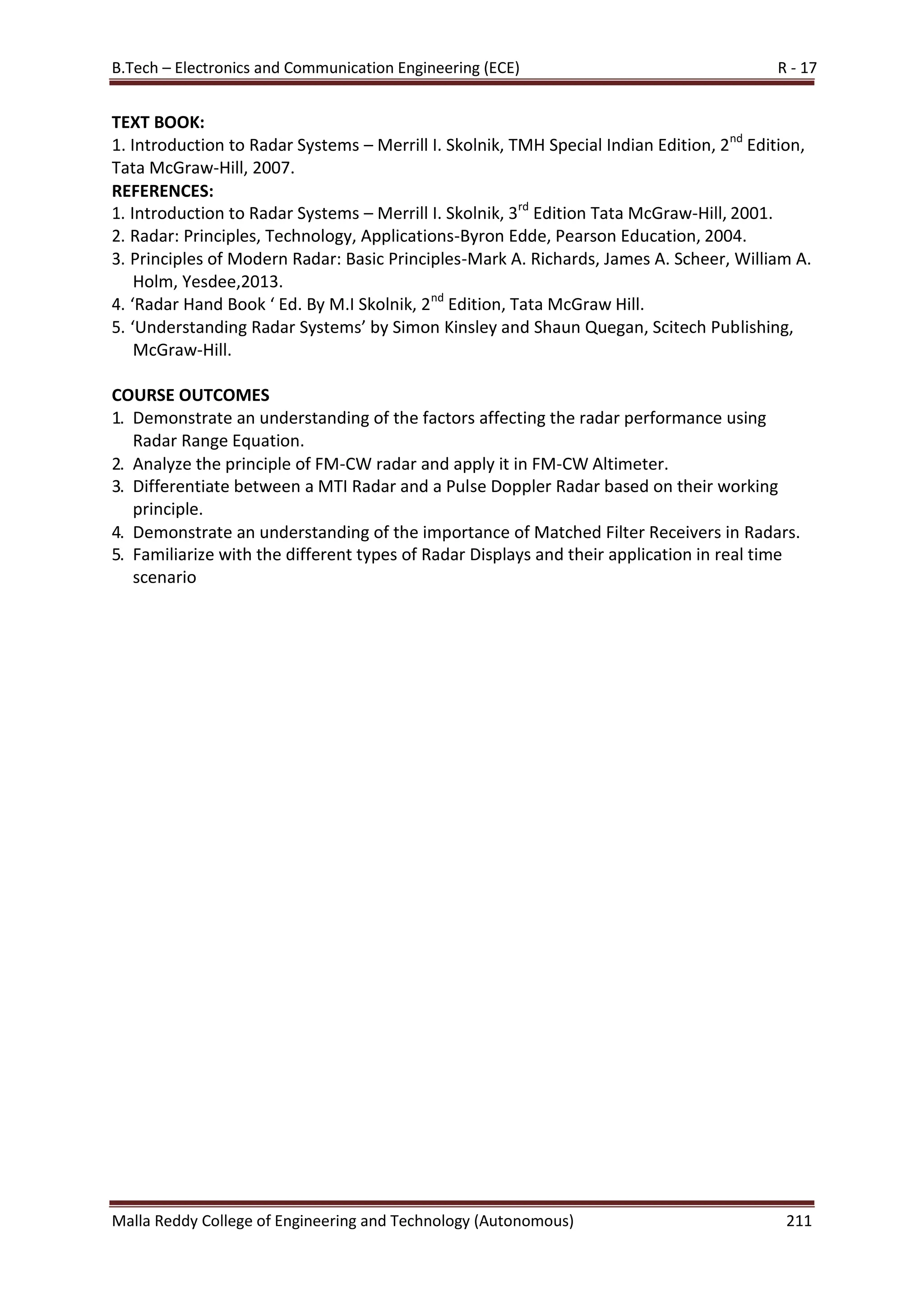 B.Tech – Electronics and Communication Engineering (ECE) R - 17
Malla Reddy College of Engineering and Technology (Autonomous) 211
TEXT BOOK:
1. Introduction to Radar Systems – Merrill I. Skolnik, TMH Special Indian Edition, 2nd
Edition,
Tata McGraw-Hill, 2007.
REFERENCES:
1. Introduction to Radar Systems – Merrill I. Skolnik, 3rd
Edition Tata McGraw-Hill, 2001.
2. Radar: Principles, Technology, Applications-Byron Edde, Pearson Education, 2004.
3. Principles of Modern Radar: Basic Principles-Mark A. Richards, James A. Scheer, William A.
Holm, Yesdee,2013.
4. ‘Radar Hand Book ‘ Ed. By M.I Skolnik, 2nd
Edition, Tata McGraw Hill.
5. ‘Understanding Radar Systems’ by Simon Kinsley and Shaun Quegan, Scitech Publishing,
McGraw-Hill.
COURSE OUTCOMES
1. Demonstrate an understanding of the factors affecting the radar performance using
Radar Range Equation.
2. Analyze the principle of FM-CW radar and apply it in FM-CW Altimeter.
3. Differentiate between a MTI Radar and a Pulse Doppler Radar based on their working
principle.
4. Demonstrate an understanding of the importance of Matched Filter Receivers in Radars.
5. Familiarize with the different types of Radar Displays and their application in real time
scenario
 