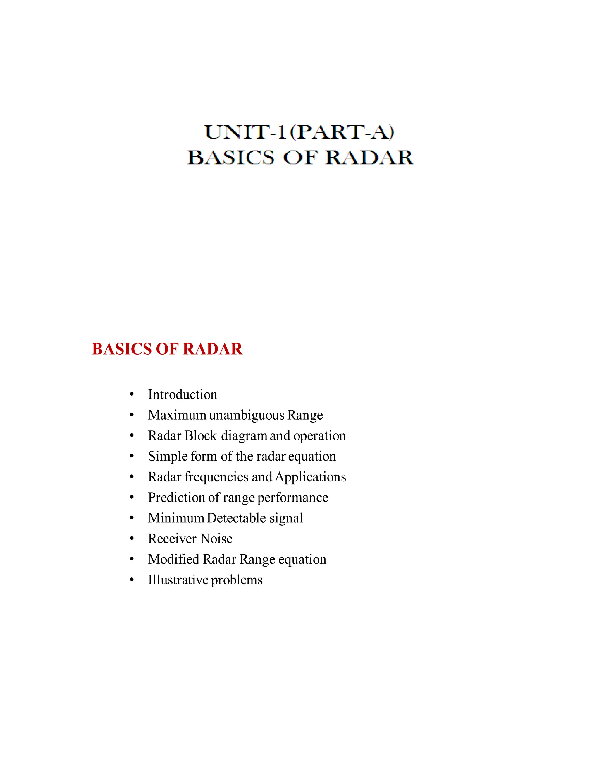 • Introduction
• Maximum unambiguous Range
• Radar Block diagramand operation
• Simple form of the radar equation
• Radar frequencies andApplications
• Prediction of range performance
• MinimumDetectable signal
• Receiver Noise
• Modified Radar Range equation
• Illustrative problems
BASICS OF RADAR
 
