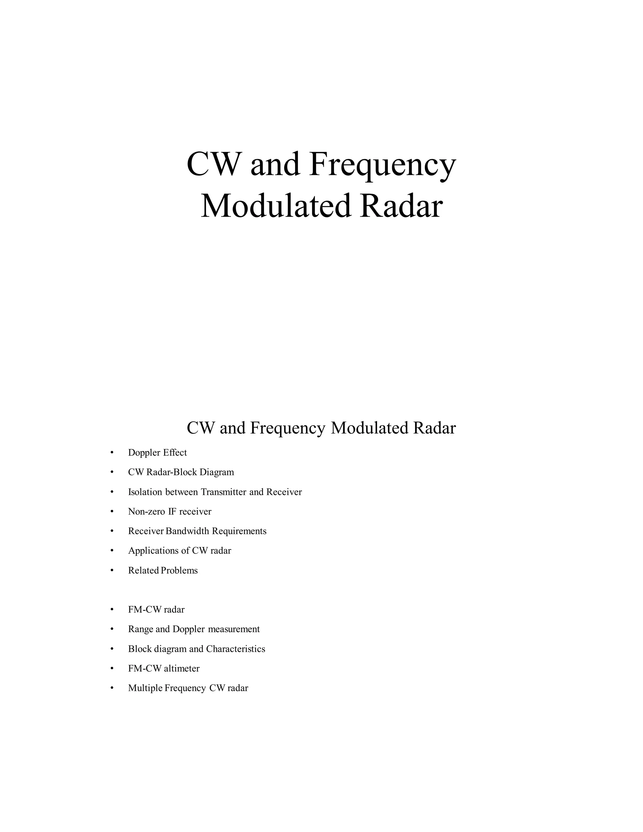 CW and Frequency
Modulated Radar
CW and Frequency Modulated Radar
• Doppler Effect
• CW Radar-Block Diagram
• Isolation between Transmitter and Receiver
• Non-zero IF receiver
• Receiver Bandwidth Requirements
• Applications of CW radar
• Related Problems
• FM-CW radar
• Range and Doppler measurement
• Block diagram and Characteristics
• FM-CW altimeter
• Multiple Frequency CW radar
 