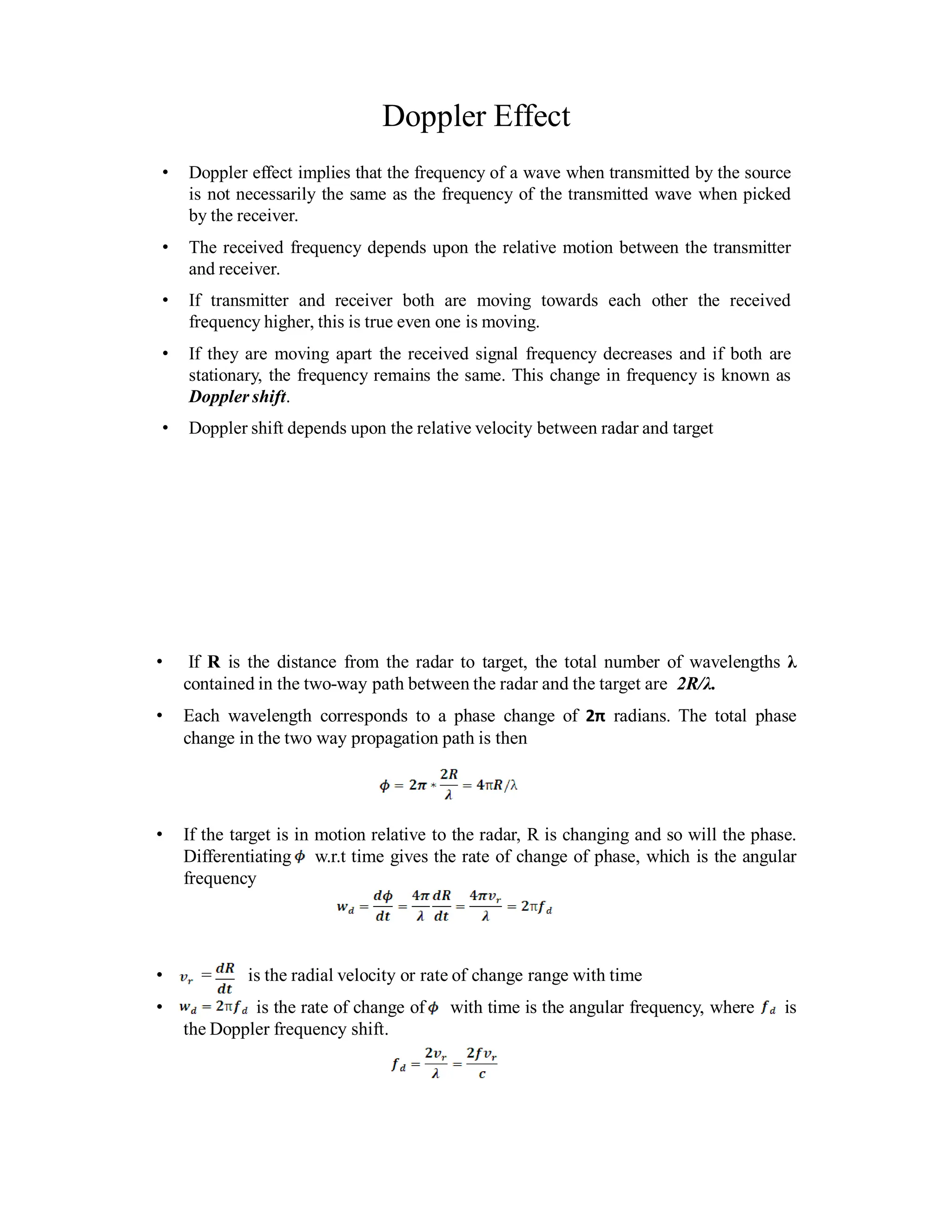 Doppler Effect
• Doppler effect implies that the frequency of a wave when transmitted by the source
is not necessarily the same as the frequency of the transmitted wave when picked
by the receiver.
• The received frequency depends upon the relative motion between the transmitter
and receiver.
• If transmitter and receiver both are moving towards each other the received
frequency higher, this is true even one is moving.
• If they are moving apart the received signal frequency decreases and if both are
stationary, the frequency remains the same. This change in frequency is known as
Doppler shift.
• Doppler shift depends upon the relative velocity between radar and target
• If R is the distance from the radar to target, the total number of wavelengths λ
contained in the two-way path between the radar and the target are 2R/λ.
• Each wavelength corresponds to a phase change of 2π radians. The total phase
change in the two way propagation path is then
• If the target is in motion relative to the radar, R is changing and so will the phase.
Differentiating w.r.t time gives the rate of change of phase, which is the angular
frequency
• = is the radial velocity or rate of change range with time
• is the rate of change of with time is the angular frequency, where is
the Doppler frequency shift.
 