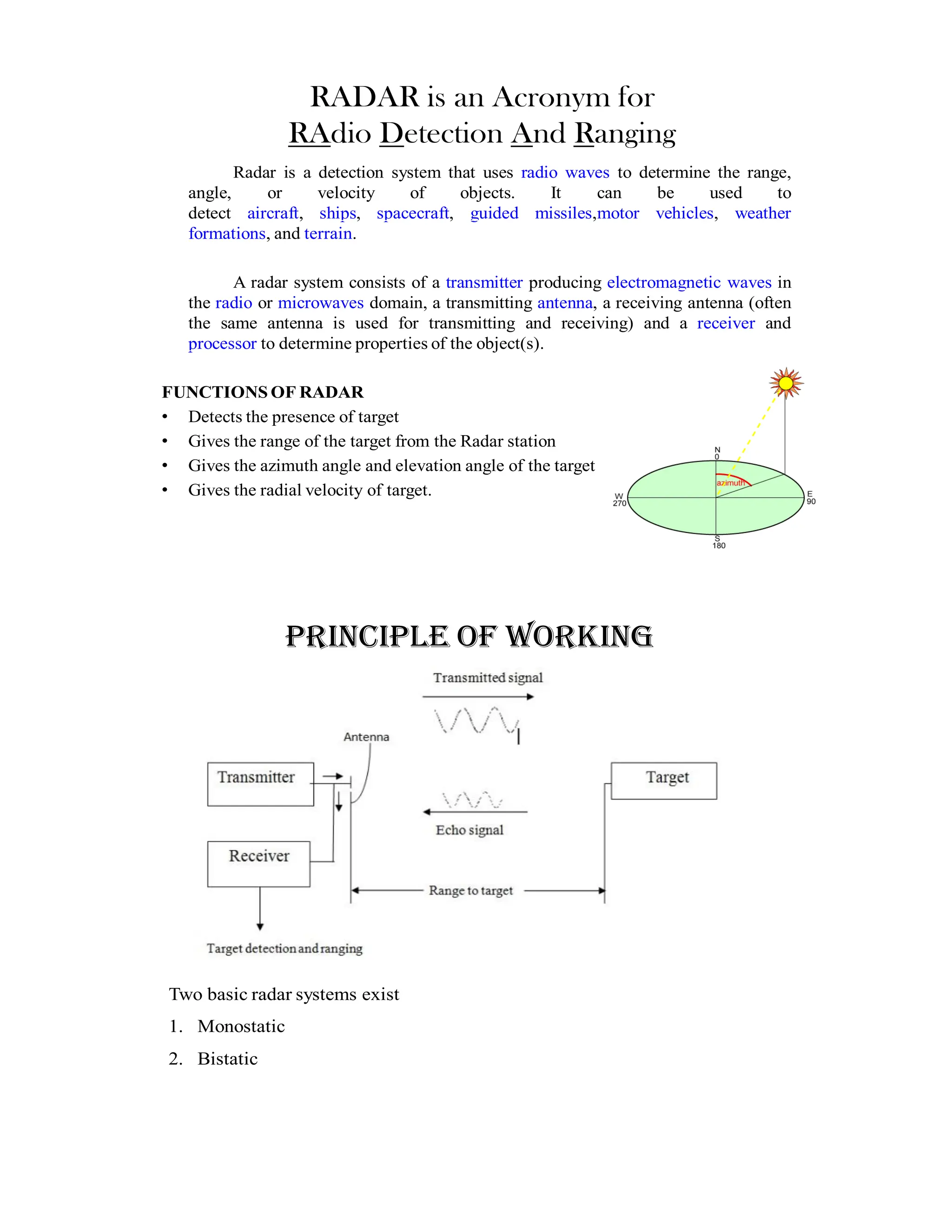 RADAR is an Acronym for
RAdio Detection And Ranging
Radar is a detection system that uses radio waves to determine the range,
angle, or velocity of objects. It can be used to
detect aircraft, ships, spacecraft, guided missiles,motor vehicles, weather
formations, and terrain.
A radar system consists of a transmitter producing electromagnetic waves in
the radio or microwaves domain, a transmitting antenna, a receiving antenna (often
the same antenna is used for transmitting and receiving) and a receiver and
processor to determine properties of the object(s).
FUNCTIONS OF RADAR
• Detects the presence of target
• Gives the range of the target from the Radar station
• Gives the azimuth angle and elevation angle of the target
• Gives the radial velocity of target.
PRINCIPLE OF WORKING
Two basic radar systems exist
1. Monostatic
2. Bistatic
 