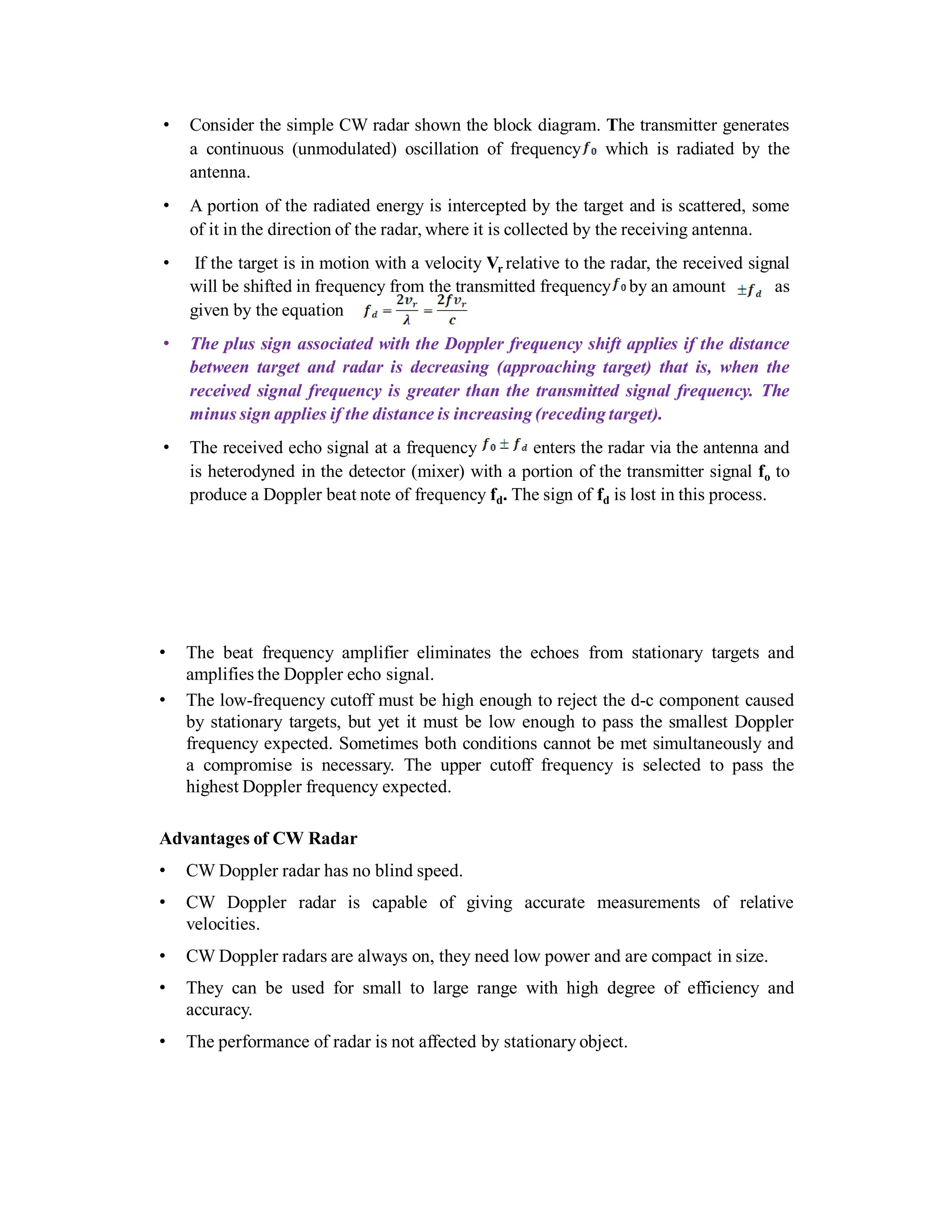 • Consider the simple CW radar shown the block diagram. The transmitter generates
a continuous (unmodulated) oscillation of frequency which is radiated by the
antenna.
• A portion of the radiated energy is intercepted by the target and is scattered, some
of it in the direction of the radar, where it is collected by the receiving antenna.
• If the target is in motion with a velocity Vr relative to the radar, the received signal
will be shifted in frequency from the transmitted frequency by an amount as
given by the equation
• The plus sign associated with the Doppler frequency shift applies if the distance
between target and radar is decreasing (approaching target) that is, when the
received signal frequency is greater than the transmitted signal frequency. The
minus sign applies if the distance is increasing (receding target).
• The received echo signal at a frequency enters the radar via the antenna and
is heterodyned in the detector (mixer) with a portion of the transmitter signal fo to
produce a Doppler beat note of frequency fd. The sign of fd is lost in this process.
• The beat frequency amplifier eliminates the echoes from stationary targets and
amplifies the Doppler echo signal.
• The low-frequency cutoff must be high enough to reject the d-c component caused
by stationary targets, but yet it must be low enough to pass the smallest Doppler
frequency expected. Sometimes both conditions cannot be met simultaneously and
a compromise is necessary. The upper cutoff frequency is selected to pass the
highest Doppler frequency expected.
Advantages of CW Radar
• CW Doppler radar has no blind speed.
• CW Doppler radar is capable of giving accurate measurements of relative
velocities.
• CW Doppler radars are always on, they need low power and are compact in size.
• They can be used for small to large range with high degree of efficiency and
accuracy.
• The performance of radar is not affected by stationary object.
 