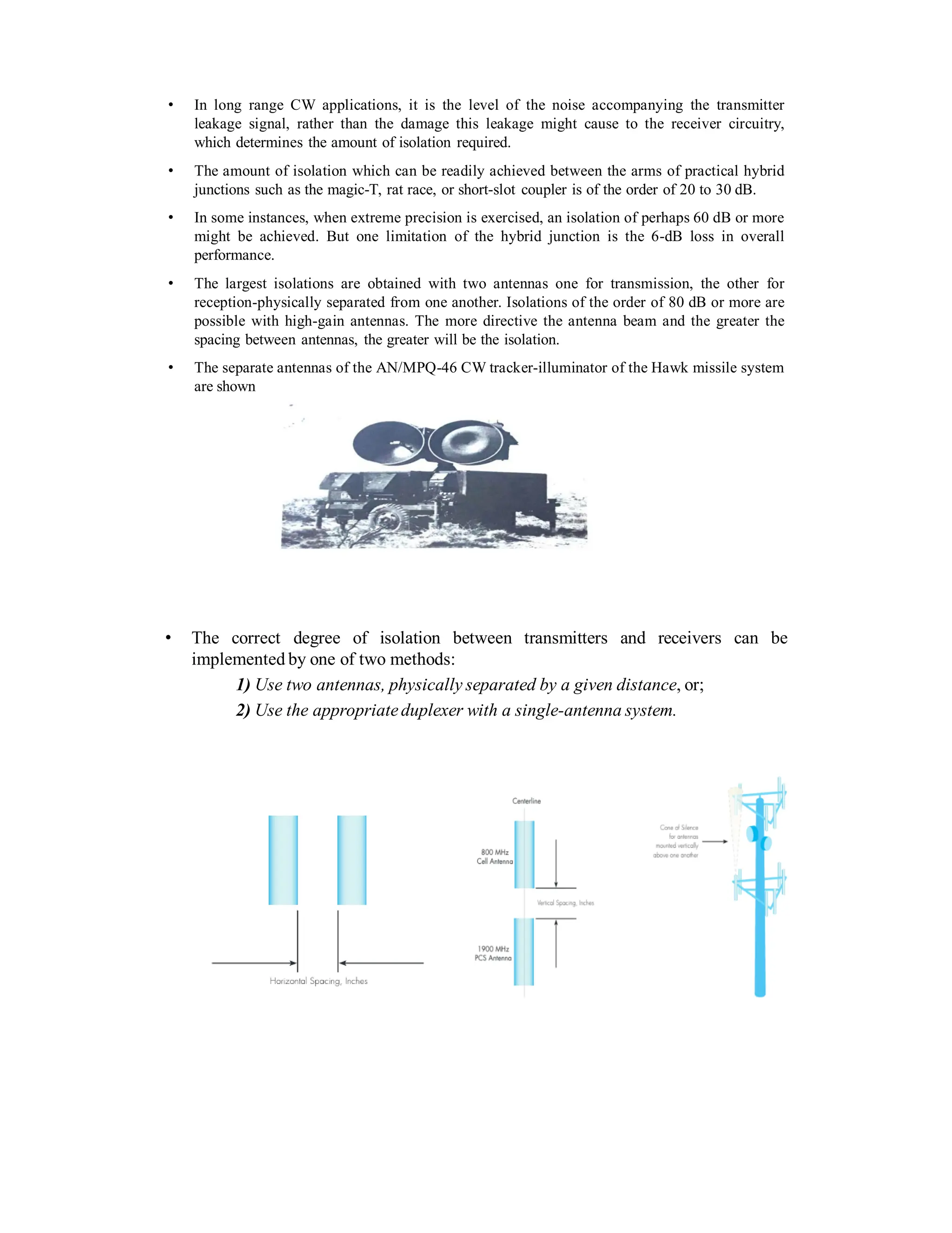 • In long range CW applications, it is the level of the noise accompanying the transmitter
leakage signal, rather than the damage this leakage might cause to the receiver circuitry,
which determines the amount of isolation required.
• The amount of isolation which can be readily achieved between the arms of practical hybrid
junctions such as the magic-T, rat race, or short-slot coupler is of the order of 20 to 30 dB.
• In some instances, when extreme precision is exercised, an isolation of perhaps 60 dB or more
might be achieved. But one limitation of the hybrid junction is the 6-dB loss in overall
performance.
• The largest isolations are obtained with two antennas one for transmission, the other for
reception-physically separated from one another. Isolations of the order of 80 dB or more are
possible with high-gain antennas. The more directive the antenna beam and the greater the
spacing between antennas, the greater will be the isolation.
• The separate antennas of the AN/MPQ-46 CW tracker-illuminator of the Hawk missile system
are shown
• The correct degree of isolation between transmitters and receivers can be
implemented by one of two methods:
1) Use two antennas, physically separated by a given distance, or;
2) Use the appropriateduplexer with a single-antenna system.
 