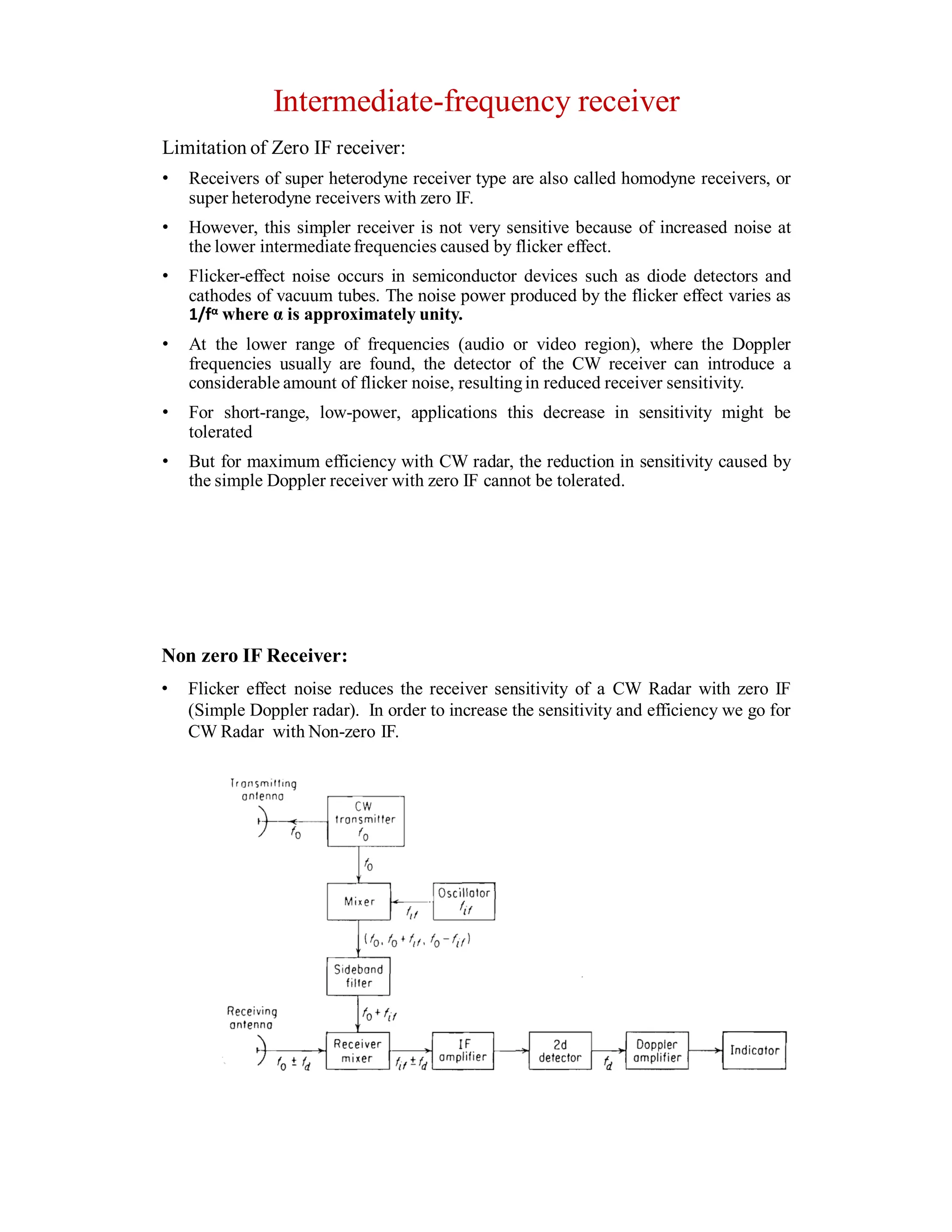 Intermediate-frequency receiver
Limitation of Zero IF receiver:
• Receivers of super heterodyne receiver type are also called homodyne receivers, or
super heterodyne receivers with zero IF.
• However, this simpler receiver is not very sensitive because of increased noise at
the lower intermediatefrequencies caused by flicker effect.
• Flicker-effect noise occurs in semiconductor devices such as diode detectors and
cathodes of vacuum tubes. The noise power produced by the flicker effect varies as
1/fα where α is approximately unity.
• At the lower range of frequencies (audio or video region), where the Doppler
frequencies usually are found, the detector of the CW receiver can introduce a
considerable amount of flicker noise, resultingin reduced receiver sensitivity.
• For short-range, low-power, applications this decrease in sensitivity might be
tolerated
• But for maximum efficiency with CW radar, the reduction in sensitivity caused by
the simple Doppler receiver with zero IF cannot be tolerated.
Non zero IF Receiver:
• Flicker effect noise reduces the receiver sensitivity of a CW Radar with zero IF
(Simple Doppler radar). In order to increase the sensitivity and efficiency we go for
CW Radar with Non-zero IF.
 