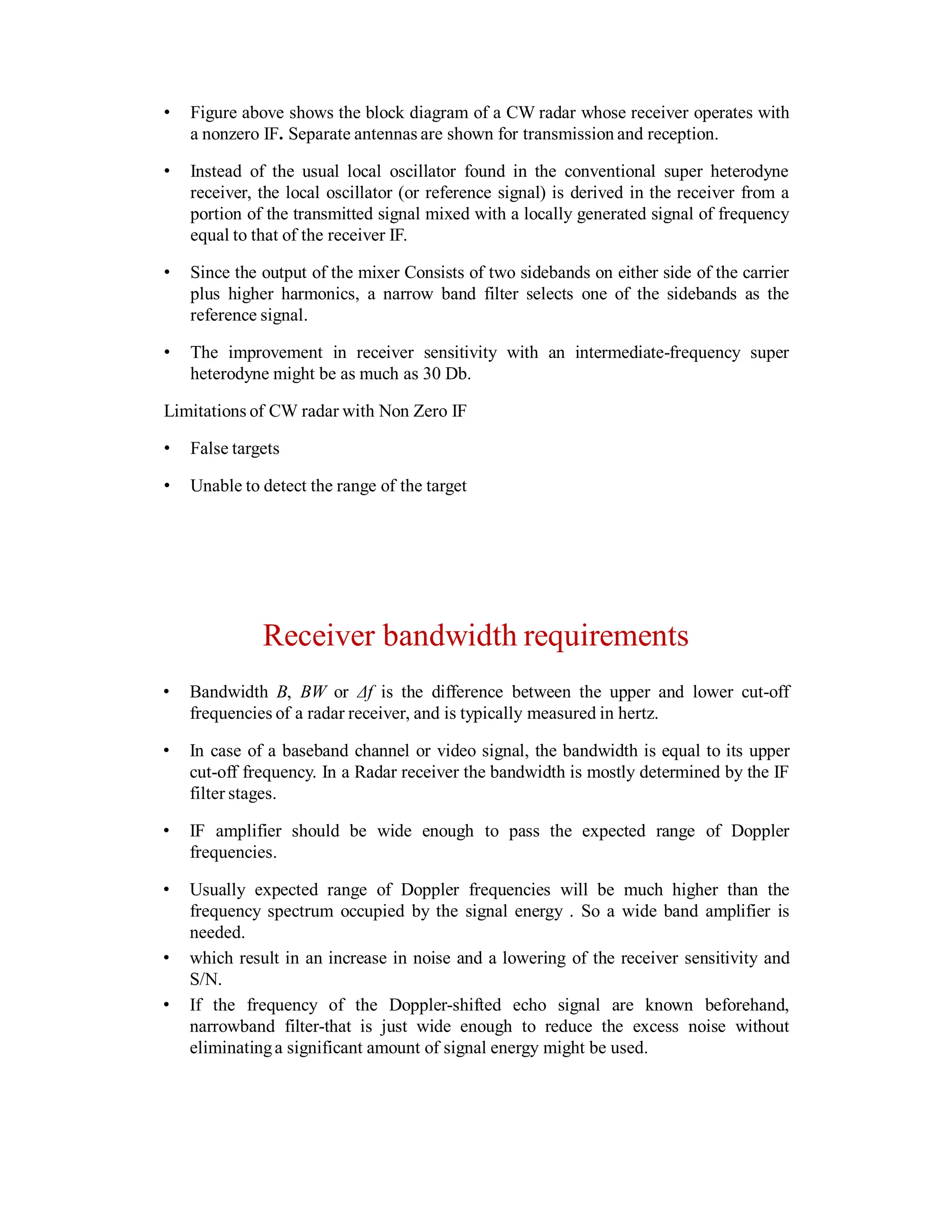 • Figure above shows the block diagram of a CW radar whose receiver operates with
a nonzero IF. Separate antennas are shown for transmission and reception.
• Instead of the usual local oscillator found in the conventional super heterodyne
receiver, the local oscillator (or reference signal) is derived in the receiver from a
portion of the transmitted signal mixed with a locally generated signal of frequency
equal to that of the receiver IF.
• Since the output of the mixer Consists of two sidebands on either side of the carrier
plus higher harmonics, a narrow band filter selects one of the sidebands as the
reference signal.
• The improvement in receiver sensitivity with an intermediate-frequency super
heterodyne might be as much as 30 Db.
Limitations of CW radar with Non Zero IF
• False targets
• Unable to detect the range of the target
Receiver bandwidth requirements
• Bandwidth B, BW or Δf is the difference between the upper and lower cut-off
frequencies of a radar receiver, and is typically measured in hertz.
• In case of a baseband channel or video signal, the bandwidth is equal to its upper
cut-off frequency. In a Radar receiver the bandwidth is mostly determined by the IF
filter stages.
• IF amplifier should be wide enough to pass the expected range of Doppler
frequencies.
• Usually expected range of Doppler frequencies will be much higher than the
frequency spectrum occupied by the signal energy . So a wide band amplifier is
needed.
• which result in an increase in noise and a lowering of the receiver sensitivity and
S/N.
• If the frequency of the Doppler-shifted echo signal are known beforehand,
narrowband filter-that is just wide enough to reduce the excess noise without
eliminatinga significant amount of signal energy might be used.
 