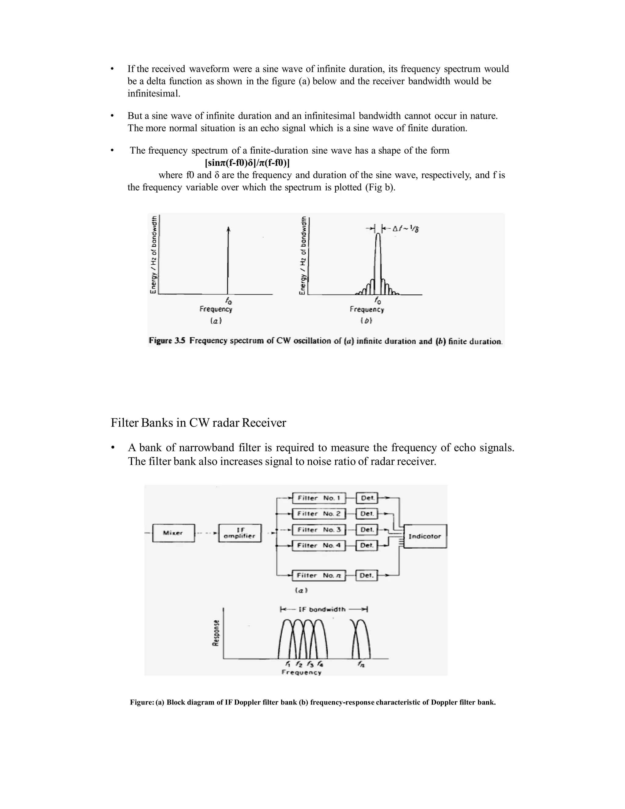 • If the received waveform were a sine wave of infinite duration, its frequency spectrum would
be a delta function as shown in the figure (a) below and the receiver bandwidth would be
infinitesimal.
• But a sine wave of infinite duration and an infinitesimal bandwidth cannot occur in nature.
The more normal situation is an echo signal which is a sine wave of finite duration.
• The frequency spectrum of a finite-duration sine wave has a shape of the form
[sinπ(f-f0)δ]/π(f-f0)]
where f0 and δ are the frequency and duration of the sine wave, respectively, and f is
the frequency variable over which the spectrum is plotted (Fig b).
Filter Banks in CW radar Receiver
• A bank of narrowband filter is required to measure the frequency of echo signals.
The filter bank also increases signal to noise ratio of radar receiver.
Figure:(a) Block diagram of IF Doppler filter bank (b) frequency-response characteristic of Doppler filter bank.
 