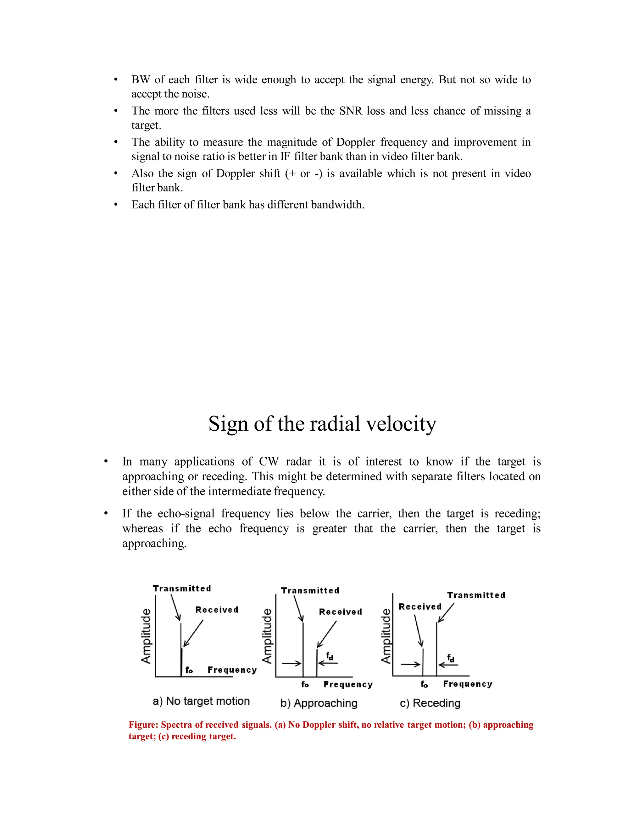 • BW of each filter is wide enough to accept the signal energy. But not so wide to
accept the noise.
• The more the filters used less will be the SNR loss and less chance of missing a
target.
• The ability to measure the magnitude of Doppler frequency and improvement in
signal to noise ratio is better in IF filter bank than in video filter bank.
• Also the sign of Doppler shift (+ or -) is available which is not present in video
filter bank.
• Each filter of filter bank has different bandwidth.
Sign of the radial velocity
• In many applications of CW radar it is of interest to know if the target is
approaching or receding. This might be determined with separate filters located on
either side of the intermediate frequency.
• If the echo-signal frequency lies below the carrier, then the target is receding;
whereas if the echo frequency is greater that the carrier, then the target is
approaching.
Figure: Spectra of received signals. (a) No Doppler shift, no relative target motion; (b) approaching
target; (c) receding target.
 