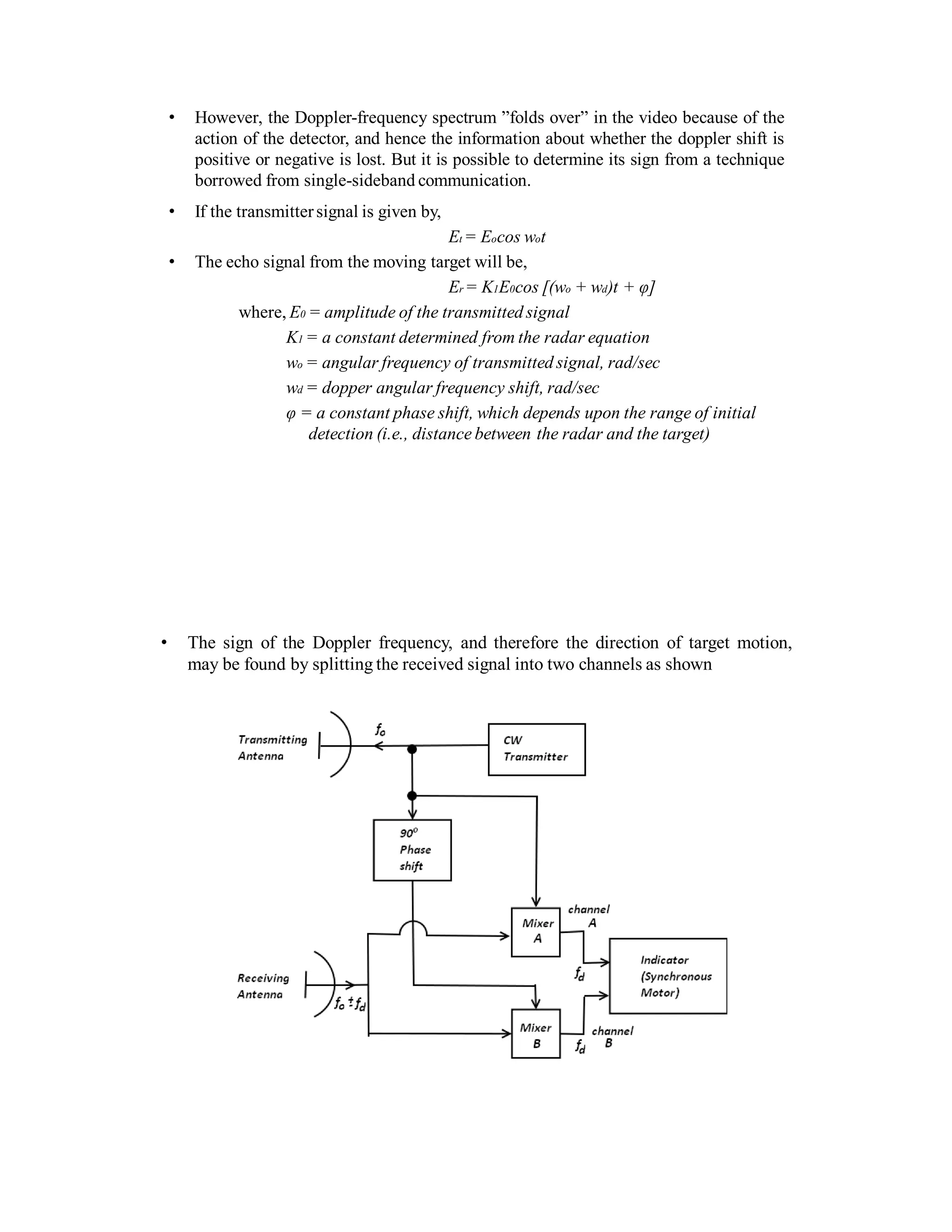 • However, the Doppler-frequency spectrum ”folds over” in the video because of the
action of the detector, and hence the information about whether the doppler shift is
positive or negative is lost. But it is possible to determine its sign from a technique
borrowed from single-sideband communication.
• If the transmittersignal is given by,
Et = Eocos wot
• The echo signal from the moving target will be,
Er = K1E0cos [(wo + wd)t + φ]
where, E0 = amplitude of the transmitted signal
K1 = a constant determined from the radar equation
wo = angular frequency of transmitted signal, rad/sec
wd = dopper angular frequency shift, rad/sec
φ = a constant phase shift, which depends upon the range of initial
detection (i.e., distance between the radar and the target)
• The sign of the Doppler frequency, and therefore the direction of target motion,
may be found by splitting the received signal into two channels as shown
 