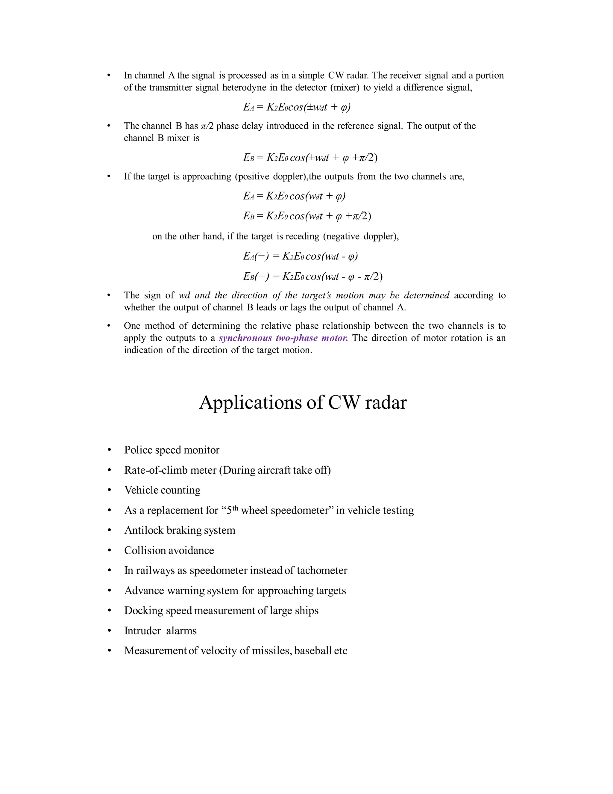 • In channel A the signal is processed as in a simple CW radar. The receiver signal and a portion
of the transmitter signal heterodyne in the detector (mixer) to yield a difference signal,
EA = K2E0cos( wdt + φ)
• The channel B has π/2 phase delay introduced in the reference signal. The output of the
channel B mixer is
EB = K2E0 cos( wdt + φ +π/2)
• If the target is approaching (positive doppler),the outputs from the two channels are,
EA = K2E0 cos(wdt + φ)
EB = K2E0 cos(wdt + φ +π/2)
on the other hand, if the target is receding (negative doppler),
EA(−) = K2E0 cos(wdt - φ)
EB(−) = K2E0 cos(wdt - φ - π/2)
• The sign of wd and the direction of the target’s motion may be determined according to
whether the output of channel B leads or lags the output of channel A.
• One method of determining the relative phase relationship between the two channels is to
apply the outputs to a synchronous two-phase motor. The direction of motor rotation is an
indication of the direction of the target motion.
Applications of CW radar
• Police speed monitor
• Rate-of-climb meter (During aircraft take off)
• Vehicle counting
• As a replacement for “5th wheel speedometer” in vehicle testing
• Antilock braking system
• Collision avoidance
• In railways as speedometer instead of tachometer
• Advance warning system for approaching targets
• Docking speed measurement of large ships
• Intruder alarms
• Measurementof velocity of missiles, baseball etc
 