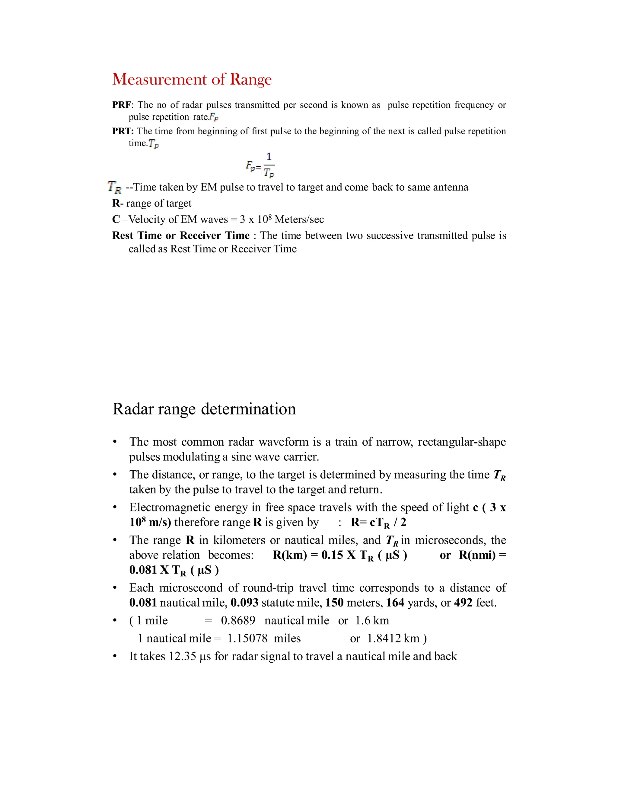 PRF: The no of radar pulses transmitted per second is known as pulse repetition frequency or
pulse repetition rate.
PRT: The time from beginning of first pulse to the beginning of the next is called pulse repetition
time.
--Time taken by EM pulse to travel to target and come back to same antenna
R- range of target
C –Velocity of EM waves = 3 x 108 Meters/sec
Rest Time or Receiver Time : The time between two successive transmitted pulse is
called as Rest Time or Receiver Time
Measurement of Range
Radar range determination
• The most common radar waveform is a train of narrow, rectangular-shape
pulses modulating a sine wave carrier.
• The distance, or range, to the target is determined by measuring the time TR
taken by the pulse to travel to the target and return.
• Electromagnetic energy in free space travels with the speed of light c ( 3 x
108 m/s) therefore range R is given by : R= cTR / 2
• The range R in kilometers or nautical miles, and TR in microseconds, the
above relation becomes: R(km) = 0.15 X TR ( µS ) or R(nmi) =
0.081 X TR ( µS )
• Each microsecond of round-trip travel time corresponds to a distance of
0.081 nautical mile, 0.093 statute mile, 150 meters, 164 yards, or 492 feet.
• ( 1 mile = 0.8689 nautical mile or 1.6 km
1 nautical mile = 1.15078 miles or 1.8412 km )
• It takes 12.35 µs for radar signal to travel a nautical mile and back
 